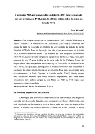 E o rádio? Novos horizontes midiáticos
43
O primeiro Alô! Alô! numa rádio em Joinville (SC) foi pronunciado
por um alemão, em 1941, quando o Brasil estava sob o domínio do
Estado Novo
Izani Mustafá1
Resumo: Este artigo é um recorte da dissertação Alô, alô, Joinville! Está no ar a
Rádio Difusora! – A radiodifusão em Joinville/SC (1941-1961), defendida em
março de 2009 no mestrado em História da Universidade do Estado de Santa
Catarina (UDESC). Trata da formação das três primeiras emissoras de Joinville
(SC). A primeira entrou no ar em 1º de fevereiro de 1941, em pleno Estado Novo
(1930-1945), quando Getúlio Vargas era o presidente do Brasil, e ficou no ar, sem
concorrente, por 17 anos. A ideia de ter uma rádio foi de Wolfgang Brosig, de
origem alemã. Naquele período, estava em vigor a Campanha de Nacionalização
(1937-1945), que provocou perseguições e muitos sofrimentos aos imigrantes e
brasileiros de origem alemã. Brosig era um idealista. Para obter a permissão para
o funcionamento da Rádio Difusora de Joinville (prefixo ZYA-5), Brosig formou
uma Sociedade Anônima que reunia diversos empresários. Boa parte deles
simpatizava com Getúlio Vargas ou era filiado ao PSD ou PTB, siglas que
apoiavam o governo getulista.
Associação Educacional Luterana Bom Jesus (IELUSC)/ SC
Palavras-chave: Rádio. Estado Novo. Política.
As primeiras experiências em Joinville
A formação das pioneiras da radiodifusão em Joinville teve uma trajetória
parecida com boa parte daquelas que começaram no Brasil. Infelizmente, não
está registrada ou documentada com o devido valor em livros ou documentos
oficiais. A história da primeira emissora a entrar no ar em Joinville, a Rádio
1
Professora das disciplinas teórica e prática de rádio no curso de jornalismo da Associação
Educacional Luterana Bom Jesus(IELUSC), jornalista diplomada (UFSM) e mestre em História no
Programa de Pós-Graduação em História do Tempo Presente da Universidade do Estado de
Santa Catarina (UDESC).
 