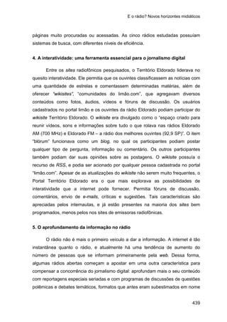 E o rádio? Novos horizontes midiáticos
439
páginas muito procuradas ou acessadas. As cinco rádios estudadas possuíam
sistemas de busca, com diferentes níveis de eficiência.
4. A interatividade: uma ferramenta essencial para o jornalismo digital
Entre os sites radiofônicos pesquisados, o Território Eldorado liderava no
quesito interatividade. Ele permitia que os ouvintes classificassem as notícias com
uma quantidade de estrelas e comentassem determinadas matérias, além de
oferecer “wikisites”, “comunidades do limão.com”, que agregavam diversos
conteúdos como fotos, áudios, vídeos e fóruns de discussão. Os usuários
cadastrados no portal limão e os ouvintes da rádio Eldorado podiam participar do
wikisite Território Eldorado. O wikisite era divulgado como o “espaço criado para
reunir vídeos, sons e informações sobre tudo o que rolava nas rádios Eldorado
AM (700 MHz) e Eldorado FM – a rádio dos melhores ouvintes (92,9 SP)”. O item
“blórum” funcionava como um blog, no qual os participantes podiam postar
qualquer tipo de pergunta, informação ou comentário. Os outros participantes
também podiam dar suas opiniões sobre as postagens. O wikisite possuía o
recurso de RSS, e podia ser acionado por qualquer pessoa cadastrada no portal
“limão.com”. Apesar de as atualizações do wikisite não serem muito frequentes, o
Portal Território Eldorado era o que mais explorava as possibilidades de
interatividade que a internet pode fornecer. Permitia fóruns de discussão,
comentários, envio de e-mails, críticas e sugestões. Tais características são
apreciadas pelos internautas, e já estão presentes na maioria dos sites bem
programados, menos pelos nos sites de emissoras radiofônicas.
5. O aprofundamento da informação no rádio
O rádio não é mais o primeiro veículo a dar a informação. A internet é tão
instantânea quanto o rádio, e atualmente há uma tendência de aumento do
número de pessoas que se informam primeiramente pela web. Dessa forma,
algumas rádios abertas começam a apostar em uma outra característica para
compensar a concorrência do jornalismo digital: aprofundam mais o seu conteúdo
com reportagens especiais seriadas e com programas de discussões de questões
polêmicas e debates temáticos, formatos que antes eram subestimados em nome
 