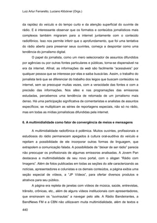Luiz Artur Ferraretto, Luciano Klöckner (Orgs.)
440
da rapidez do veículo e do tempo curto e da atenção superficial do ouvinte de
rádio. E é interessante observar que os formatos e conteúdos jornalísticos mais
complexos também migraram para a internet juntamente com o conteúdo
radiofônico. Isso nos permite inferir que o aprofundamento, que foi uma tentativa
do rádio aberto para preservar seus ouvintes, começa a despontar como uma
tendência do jornalismo digital.
O papel do jornalista, como um mero selecionador de assuntos difundidos
por agências ou por outras fontes particulares e públicas, torna-se dispensável na
era da internet. Afinal, as informações da web são facilmente “acessáveis” por
qualquer pessoa que se interesse por elas e saiba buscá-las. Assim, o trabalho do
jornalista terá que se diferenciar do trabalho dos leigos que buscam conteúdos na
internet, sem se preocupar muitas vezes, com a veracidade das fontes e com a
precisão das informações. Nos sites e nas programações das emissoras
estudadas, percebemos uma tendência de retomada de um jornalismo mais
denso. Há uma participação significativa de comentaristas e analistas de assuntos
específicos; se multiplicam as séries de reportagens especiais, não só no rádio,
mas em todas as mídias jornalísticas difundidas pela internet.
6. A multimidialidade como fator de convergência de meios e mensagens
A multimidialidade radiofônica é polêmica. Muitos ouvintes, profissionais e
estudiosos do rádio permanecem apegados à cultura oral-auditiva do veículo e
rejeitam a possibilidade de ele incorporar outras formas de linguagem, que
extrapolem a comunicação falada. A possibilidade de “deixar de ser rádio” parecia
não preocupar os profissionais de algumas emissoras analisadas. A Jovem Pan
destacava a multimidialidade de seu novo portal, com o slogan “Rádio com
Imagens”. Além de fotos publicadas em todas as seções do site caracterizando as
notícias, apresentadores e colunistas e os demais conteúdos, a página exibia uma
seção especial de vídeos, a “JP Vídeos”, para ofertar diversos produtos e
atrativos para seu público.
A página era repleta de janelas com vídeos de música, saúde, entrevistas,
trânsito, crônicas, etc., além de alguns vídeos institucionais com apresentadores,
que ensinavam os “ouvinautas” a navegar pelo site. A Rádio Bandeirantes, a
BandNews FM e a CBN não utilizavam muita multimidialidade, além de textos e
 