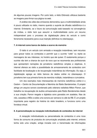 E o rádio? Novos horizontes midiáticos
441
de algumas poucas imagens. Por outro lado, a rádio Eldorado utilizava bastante
as imagens para firmar sua página na web.
A análise dos sites das emissoras demonstrou que a multimidialidade ainda
é pouco utilizada no rádio, mesmo quando o suporte de difusão radiofônica é a
internet. Entretanto, se o futuro da comunicação está baseado na convergência
de mídias, o rádio terá que assumir a multimidialidade como um recurso
indispensável para o processo de digitalização plena do veículo e como
ferramenta necessária para a sua inserção definitiva no ciberespaço.
7. A internet como banco de dados e acervo de memória
O rádio é um veículo com emissão e recepção instantânea, sem recursos
para gravar todos os conteúdos e permitir que o ouvinte “volte” ou repita as
mensagens de seu interesse, no horário que ele quiser. É exatamente porque o
ouvinte não tem a chance de ouvir de novo que se recomenda aos profissionais
que apresentem narrações de jornalismo radiofônico simples e objetivas. A
internet oferece ao rádio a possibilidade de armazenamento de conteúdos com
facilidade de localização e de recuperação instantânea da informação. Ou seja, a
digitalização agrega ao rádio bancos de dados online no ciberespaço. O
jornalismo tem sua primeira forma de memória múltipla, instantânea e cumulativa.
Um dos exemplos mais interessantes de memória radiofônica online é o
Cedom – Centro de Documentação e Memória da Rádio Bandeirantes. O projeto
abriga um arquivo sonoro coordenado pelo veterano radialista Milton Parron, que
trabalha na recuperação de áudios armazenados pela Rádio Bandeirantes desde
a sua criação. Parron resgata e digitaliza sons gravados em acetatos, fitas de
rolo, cassetes e MDs e exibe uma sonora por semana no site da RB. É um projeto
importante para registro da história do rádio brasileiro, e funciona como uma
fonoteca virtual.
8. A personalização ou recepção individualizada de conteúdos da internet
A recepção individualizada ou personalizada de conteúdos é uma nova
forma de consumo de produtos de comunicação ampliada pela internet, embora
tenha sido uma criação, antiga iniciada com a transmissão de informações
 