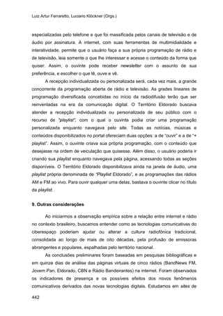 Luiz Artur Ferraretto, Luciano Klöckner (Orgs.)
442
especializadas pelo telefone e que foi massificada pelos canais de televisão e de
áudio por assinatura. A internet, com suas ferramentas de multimidialidade e
interatividade, permite que o usuário faça a sua própria programação de rádio e
de televisão, leia somente o que lhe interessar e acesse o conteúdo da forma que
quiser. Assim, o ouvinte pode receber newsletter com o assunto de sua
preferência, e escolher o que lê, ouve e vê.
A recepção individualizada ou personalizada será, cada vez mais, a grande
concorrente da programação aberta de rádio e televisão. As grades lineares de
programação diversificada concebidas no início da radiodifusão terão que ser
reinventadas na era da comunicação digital. O Território Eldorado buscava
atender a recepção individualizada ou personalizada de seu público com o
recurso de “playlist”, com o qual o ouvinte podia criar uma programação
personalizada enquanto navegava pelo site. Todas as notícias, músicas e
conteúdos disponibilizados no portal ofereciam duas opções: a de “ouvir” e a de “+
playlist”. Assim, o ouvinte criava sua própria programação, com o conteúdo que
desejasse na ordem de veiculação que quisesse. Além disso, o usuário poderia ir
criando sua playlist enquanto navegava pela página, acessando todas as seções
disponíveis. O Território Eldorado disponibilizava ainda na janela de áudio, uma
playlist própria denominada de “Playlist Eldorado”, e as programações das rádios
AM e FM ao vivo. Para ouvir qualquer uma delas, bastava o ouvinte clicar no título
da playlist.
9. Outras considerações
Ao iniciarmos a observação empírica sobre a relação entre internet e rádio
no contexto brasileiro, buscamos entender como as tecnologias comunicativas do
ciberespaço poderiam ajudar ou alterar a cultura radiofônica tradicional,
consolidada ao longo de mais de oito décadas, pela profusão de emissoras
abrangentes e populares, espalhadas pelo território nacional.
As conclusões preliminares foram baseadas em pesquisas bibliográficas e
em quinze dias de análise das páginas virtuais de cinco rádios (BandNews FM,
Jovem Pan, Eldorado, CBN e Rádio Bandeirantes) na internet. Foram observados
os indicadores de presença e os possíveis efeitos dos novos fenômenos
comunicativos derivados das novas tecnologias digitais. Estudamos em sites de
 