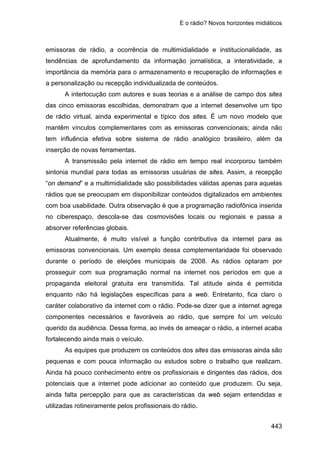 E o rádio? Novos horizontes midiáticos
443
emissoras de rádio, a ocorrência de multimidialidade e institucionalidade, as
tendências de aprofundamento da informação jornalística, a interatividade, a
importância da memória para o armazenamento e recuperação de informações e
a personalização ou recepção individualizada de conteúdos.
A interlocução com autores e suas teorias e a análise de campo dos sites
das cinco emissoras escolhidas, demonstram que a internet desenvolve um tipo
de rádio virtual, ainda experimental e típico dos sites. É um novo modelo que
mantêm vínculos complementares com as emissoras convencionais; ainda não
tem influência efetiva sobre sistema de rádio analógico brasileiro, além da
inserção de novas ferramentas.
A transmissão pela internet de rádio em tempo real incorporou também
sintonia mundial para todas as emissoras usuárias de sites. Assim, a recepção
“on demand” e a multimidialidade são possibilidades válidas apenas para aquelas
rádios que se preocupam em disponibilizar conteúdos digitalizados em ambientes
com boa usabilidade. Outra observação é que a programação radiofônica inserida
no ciberespaço, descola-se das cosmovisões locais ou regionais e passa a
absorver referências globais.
Atualmente, é muito visível a função contributiva da internet para as
emissoras convencionais. Um exemplo dessa complementaridade foi observado
durante o período de eleições municipais de 2008. As rádios optaram por
prosseguir com sua programação normal na internet nos períodos em que a
propaganda eleitoral gratuita era transmitida. Tal atitude ainda é permitida
enquanto não há legislações específicas para a web. Entretanto, fica claro o
caráter colaborativo da internet com o rádio. Pode-se dizer que a internet agrega
componentes necessários e favoráveis ao rádio, que sempre foi um veículo
querido da audiência. Dessa forma, ao invés de ameaçar o rádio, a internet acaba
fortalecendo ainda mais o veículo.
As equipes que produzem os conteúdos dos sites das emissoras ainda são
pequenas e com pouca informação ou estudos sobre o trabalho que realizam.
Ainda há pouco conhecimento entre os profissionais e dirigentes das rádios, dos
potenciais que a internet pode adicionar ao conteúdo que produzem. Ou seja,
ainda falta percepção para que as características da web sejam entendidas e
utilizadas rotineiramente pelos profissionais do rádio.
 