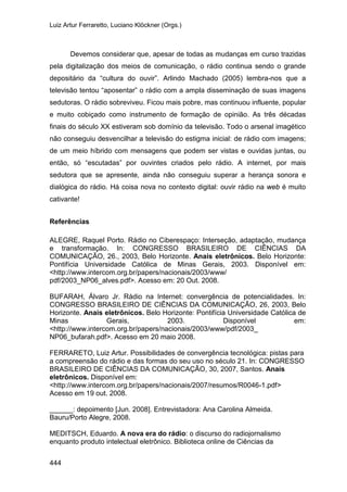 Luiz Artur Ferraretto, Luciano Klöckner (Orgs.)
444
Devemos considerar que, apesar de todas as mudanças em curso trazidas
pela digitalização dos meios de comunicação, o rádio continua sendo o grande
depositário da “cultura do ouvir”. Arlindo Machado (2005) lembra-nos que a
televisão tentou “aposentar” o rádio com a ampla disseminação de suas imagens
sedutoras. O rádio sobreviveu. Ficou mais pobre, mas continuou influente, popular
e muito cobiçado como instrumento de formação de opinião. As três décadas
finais do século XX estiveram sob domínio da televisão. Todo o arsenal imagético
não conseguiu desvencilhar a televisão do estigma inicial: de rádio com imagens;
de um meio híbrido com mensagens que podem ser vistas e ouvidas juntas, ou
então, só “escutadas” por ouvintes criados pelo rádio. A internet, por mais
sedutora que se apresente, ainda não conseguiu superar a herança sonora e
dialógica do rádio. Há coisa nova no contexto digital: ouvir rádio na web é muito
cativante!
Referências
ALEGRE, Raquel Porto. Rádio no Ciberespaço: Interseção, adaptação, mudança
e transformação. In: CONGRESSO BRASILEIRO DE CIÊNCIAS DA
COMUNICAÇÃO, 26., 2003, Belo Horizonte. Anais eletrônicos. Belo Horizonte:
Pontifícia Universidade Católica de Minas Gerais, 2003. Disponível em:
<http://www.intercom.org.br/papers/nacionais/2003/www/
pdf/2003_NP06_alves.pdf>. Acesso em: 20 Out. 2008.
BUFARAH, Álvaro Jr. Rádio na Internet: convergência de potencialidades. In:
CONGRESSO BRASILEIRO DE CIÊNCIAS DA COMUNICAÇÃO, 26, 2003, Belo
Horizonte. Anais eletrônicos. Belo Horizonte: Pontifícia Universidade Católica de
Minas Gerais, 2003. Disponível em:
<http://www.intercom.org.br/papers/nacionais/2003/www/pdf/2003_
NP06_bufarah.pdf>. Acesso em 20 maio 2008.
FERRARETO, Luiz Artur. Possibilidades de convergência tecnológica: pistas para
a compreensão do rádio e das formas do seu uso no século 21. In: CONGRESSO
BRASILEIRO DE CIÊNCIAS DA COMUNICAÇÃO, 30, 2007, Santos. Anais
eletrônicos. Disponível em:
<http://www.intercom.org.br/papers/nacionais/2007/resumos/R0046-1.pdf>
Acesso em 19 out. 2008.
______: depoimento [Jun. 2008]. Entrevistadora: Ana Carolina Almeida.
Bauru/Porto Alegre, 2008.
MEDITSCH, Eduardo. A nova era do rádio: o discurso do radiojornalismo
enquanto produto intelectual eletrônico. Biblioteca online de Ciências da
 