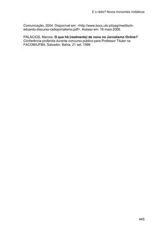 E o rádio? Novos horizontes midiáticos
445
Comunicação, 2004. Disponível em: <http://www.bocc.ubi.pt/pag/meditsch-
eduardo-discurso-radiojornalismo.pdf>. Acesso em: 16 maio 2008.
PALÁCIOS, Marcos. O que há (realmente) de novo no Jornalismo Online?
Conferência proferida durante concurso público para Professor Titular na
FACOM/UFBA. Salvador, Bahia, 21 set. 1999
 