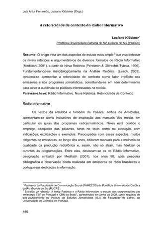 Luiz Artur Ferraretto, Luciano Klöckner (Orgs.)
446
A retoricidade de contexto do Rádio Informativo
Luciano Klöckner1
Resumo: O artigo trata um dos aspectos de estudo mais amplo
Pontifícia Universidade Católica do Rio Grande do Sul (PUCRS)
2
Palavras-chave: Rádio Informativo. Nova Retórica. Retoricidade de Contexto.
que visa detectar
os níveis retóricos e argumentativos de diversos formatos do Rádio Informativo
(Meditsch, 2001), a partir da Nova Retórica (Perelman & Olbrechts-Tyteca, 1996).
Fundamentando-se metodologicamente na Análise Retórica. (Leach, 2002),
tenciona-se apresentar a retoricidade de contexto como fator implícito nas
emissoras e nos programas jornalísticos, constituindo-se em item determinante
para atrair a audiência de públicos interessados na notícia.
Rádio Informativo
Os textos da Retórica e também da Poética, ambos de Aristóteles,
apresentam-se como indicativos de inspiração aos manuais dos media, em
particular os guias dos programas radiojornalísticos. Neles está contido o
emprego adequado das palavras, tanto no texto como na elocução, com
indicações, explicações e exemplos. Preocupados com esses aspectos, muitos
dirigentes de emissoras, ao longo dos anos, editaram manuais para a melhoria da
qualidade da produção radiofônica e, assim, não só atrair, mas fidelizar os
ouvintes às programações. Entre elas, destacam-se as de Rádio Informativo,
designação atribuída por Meditsch (2001), nos anos 90, após pesquisa
bibliográfica e observação direta realizada em emissoras de rádio brasileiras e
portuguesas dedicadas à informação.
1
Professor da Faculdade de Comunicação Social (FAMECOS) da Pontifícia Universidade Católica
do Rio Grande do Sul (PUCRS).
2
Extraído do relatório “A Nova Retórica e o Rádio Informativo: o estudo das programações das
emissoras TSF de Portugal e CBN do Brasil”, apresentado em junho de 2009, como requisito de
pós-doutoramento no Instituto de Estudos Jornalísticos (IEJ), da Faculdade de Letras, da
Universidade de Coimbra em Portugal.
 