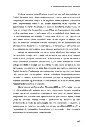 E o rádio? Novos horizontes midiáticos
447
Embora encontre certa dificuldade em atribuir uma definição unânime ao
Rádio Informativo, o autor interpreta-o como mais profundo, comparativamente à
programação tradicional, dirigido a um segmento seleto de público. Além disso,
exibe singularidades como o de realizar coberturas muito especiais em
determinados momentos históricos, nos quais se transforma, muitas vezes, em
mais um protagonista dos acontecimentos. Utiliza-se do processo de informação
em fluxo contínuo, seguindo as horas do relógio, associadas à rotina das pessoas
na comunidade onde está inserido. Com isso, gera tal vínculo com o ouvinte que
este, ao sair de casa para o trabalho ou antes de uma viagem, por exemplo, não
deixa de sintonizar a emissora de Rádio Informativo para ter conhecimento das
últimas notícias, das condições meteorológicas, da hora certa, do tráfego nas ruas
e nas estradas, ou mesmo opinar sobre assuntos que interferem na comunidade.
Apesar da concorrência com novos meios eletrônicos informativos que
também obtêm proveito da tecnologia, o rádio, ao que tudo indica, ainda conserva
ativas as suas principais características: a de facilidade e rapidez de acesso à
notícia jornalística, oferecendo contato direto (e, por vezes, imediato) ao ouvinte.
Esta possibilidade de diálogo com a audiência merece não só ser estudada, mas
aprimorada, especialmente no caso das emissoras que atuam no segmento do
Rádio Informativo. Fundamental para determinado grupo de ouvintes, este tipo de
rádio, por sua vez, quer um público cada vez mais ciente de que tomar parte das
decisões do cotidiano é primordial. Justamente por isso, os empregos de ações
retóricas e técnicas argumentativas são frequentes no dia-a-dia dos media, sendo
necessário identificá-los e averiguá-los.
No jornalismo, conforme refere Mesquita (2003, p. 337), muitas vezes os
princípios retóricos são aplicados sem o pleno conhecimento de quem os pratica,
embora os manuais jornalísticos disseminem técnicas que foram preconizadas na
Antiguidade. Não obstante haver o pensamento de que a notícia, a priori, não se
utiliza do processo retórico devido à objetividade na descrição do fato,
predominando o modo de comunicação não intencionalmente persuasivo, a
questão deve ser mais bem apreciada. Isso porque, para Grácio (1998, p. 49), a
“factualidade não é dissociável de uma leitura ou interpretação (…) de que não há
leituras neutras nem interpretações exclusivas”.
 