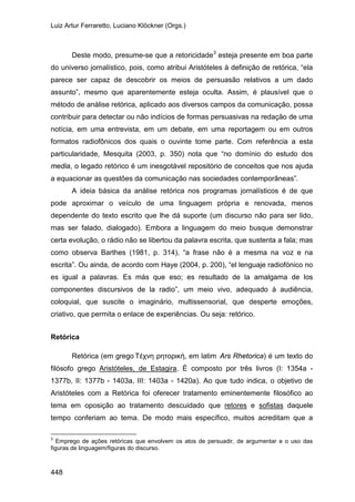 Luiz Artur Ferraretto, Luciano Klöckner (Orgs.)
448
Deste modo, presume-se que a retoricidade3
A ideia básica da análise retórica nos programas jornalísticos é de que
pode aproximar o veículo de uma linguagem própria e renovada, menos
dependente do texto escrito que lhe dá suporte (um discurso não para ser lido,
mas ser falado, dialogado). Embora a linguagem do meio busque demonstrar
certa evolução, o rádio não se libertou da palavra escrita, que sustenta a fala; mas
como observa Barthes (1981, p. 314), “a frase não é a mesma na voz e na
escrita”. Ou ainda, de acordo com Haye (2004, p. 200), “el lenguaje radiofónico no
es igual a palavras. Es más que eso; es resultado de la amalgama de los
componentes discursivos de la radio”, um meio vivo, adequado à audiência,
coloquial, que suscite o imaginário, multissensorial, que desperte emoções,
criativo, que permita o enlace de experiências. Ou seja: retórico.
esteja presente em boa parte
do universo jornalístico, pois, como atribui Aristóteles à definição de retórica, “ela
parece ser capaz de descobrir os meios de persuasão relativos a um dado
assunto”, mesmo que aparentemente esteja oculta. Assim, é plausível que o
método de análise retórica, aplicado aos diversos campos da comunicação, possa
contribuir para detectar ou não indícios de formas persuasivas na redação de uma
notícia, em uma entrevista, em um debate, em uma reportagem ou em outros
formatos radiofônicos dos quais o ouvinte tome parte. Com referência a esta
particularidade, Mesquita (2003, p. 350) nota que “no domínio do estudo dos
media, o legado retórico é um inesgotável repositório de conceitos que nos ajuda
a equacionar as questões da comunicação nas sociedades contemporâneas”.
Retórica
Retórica (em grego Τέχνη ρητορική, em latim Ars Rhetorica) é um texto do
filósofo grego Aristóteles, de Estagira. É composto por três livros (I: 1354a -
1377b, II: 1377b - 1403a, III: 1403a - 1420a). Ao que tudo indica, o objetivo de
Aristóteles com a Retórica foi oferecer tratamento eminentemente filosófico ao
tema em oposição ao tratamento descuidado que retores e sofistas daquele
tempo conferiam ao tema. De modo mais específico, muitos acreditam que a
3
Emprego de ações retóricas que envolvem os atos de persuadir, de argumentar e o uso das
figuras de linguagem/figuras do discurso.
 