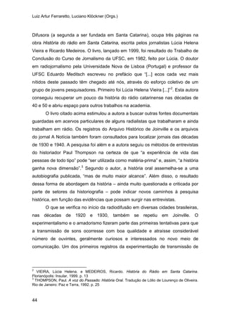 Luiz Artur Ferraretto, Luciano Klöckner (Orgs.)
44
Difusora (a segunda a ser fundada em Santa Catarina), ocupa três páginas na
obra História do rádio em Santa Catarina, escrita pelos jornalistas Lúcia Helena
Vieira e Ricardo Medeiros. O livro, lançado em 1999, foi resultado do Trabalho de
Conclusão do Curso de Jornalismo da UFSC, em 1982, feito por Lúcia. O doutor
em radiojornalismo pela Universidade Nova de Lisboa (Portugal) e professor da
UFSC Eduardo Meditsch escreveu no prefácio que “[...] ecos cada vez mais
nítidos deste passado têm chegado até nós, através do esforço coletivo de um
grupo de jovens pesquisadores. Primeiro foi Lúcia Helena Vieira [...]”2
O livro citado acima estimulou a autora a buscar outras fontes documentais
guardadas em acervos particulares de alguns radialistas que trabalharam e ainda
trabalham em rádio. Os registros do Arquivo Histórico de Joinville e os arquivos
do jornal A Notícia também foram consultados para localizar jornais das décadas
de 1930 e 1940. A pesquisa foi além e a autora seguiu os métodos de entrevistas
do historiador Paul Thompson na certeza de que “a experiência de vida das
pessoas de todo tipo” pode “ser utilizada como matéria-prima” e, assim, “a história
ganha nova dimensão”.
. Esta autora
conseguiu recuperar um pouco da história do rádio catarinense nas décadas de
40 e 50 e abriu espaço para outros trabalhos na academia.
3
O que se verifica no início da radiodifusão em diversas cidades brasileiras,
nas décadas de 1920 e 1930, também se repetiu em Joinville. O
experimentalismo e o amadorismo fizeram parte das primeiras tentativas para que
a transmissão de sons ocorresse com boa qualidade e atraísse considerável
número de ouvintes, geralmente curiosos e interessados no novo meio de
comunicação. Um dos primeiros registros da experimentação de transmissão de
Segundo o autor, a história oral assemelha-se a uma
autobiografia publicada, “mas de muito maior alcance”. Além disso, o resultado
dessa forma de abordagem da história – ainda muito questionada e criticada por
parte de setores da historiografia – pode indicar novos caminhos à pesquisa
histórica, em função das evidências que possam surgir nas entrevistas.
2
VIEIRA, Lúcia Helena. e MEDEIROS, Ricardo. História do Rádio em Santa Catarina.
Florianópolis: Insular, 1999. p. 13
3
THOMPSON, Paul. A voz do Passado: História Oral. Tradução de Lólio de Lourenço de Oliveira.
Rio de Janeiro: Paz e Terra, 1992. p. 25
 