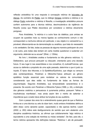 E o rádio? Novos horizontes midiáticos
449
reflexão aristotélica foi uma resposta à concepção retórica de Isócrates de
Atenas. Ao contrário de Platão, que no diálogo Górgias condena a retórica e no
diálogo Fedro subordina a retórica à filosofia, a investigação aristotélica procura
conferir autonomia para a técnica retórica, desvinculando-a da vigilância da
filosofia (coisa que Platão discordava por considerar a retórica eticamente
perigosa).
Para Aristóteles, "a retórica é a outra face da dialética; pois ambas se
ocupam de questões mais ou menos ligadas ao conhecimento comum e não
correspondem a nenhuma ciência em particular, o seu objeto é o verossímil ou o
provável, diferenciando-se da demonstração ou analítica, que trata do necessário
e do verdadeiro. De fato, todas as pessoas de alguma maneira participam de uma
e de outra, pois todas elas tentam em certa medida questionar e sustentar um
argumento, defender-se ou acusar" (Rhet., I, 1354a).
No livro I, Aristóteles analisa e fundamenta os três gêneros retóricos: 1)
Deliberativo, que procura persuadir ou dissuadir, orientando para uma decisão
futura. O seu lugar é nas assembleias e nos conselhos; 2) Judicial/Forense, que
acusa ou defende a propósito de uma ação passada, determina o que é justo ou
injusto. É típico dos tribunais; e 3) Epidêitico/Epidíctico, que elogia ou censura
atos contemporâneos. Perelman e Olbrechts-Tyteca atribuem ao gênero
epidêitico função essencial para revitalizar os valores da comunidade,
considerando que eles estão no fundamento de todas as formas de
argumentação. Segundo Aristóteles, sua temporalidade característica é o
presente. De acordo com Perelman e Olbrechts-Tyteca (1996, p. 24), a distinção
dos gêneros oratórios e persuasivos é puramente prática, possuem “falhas e
insuficiências manifestas”, mas ainda assim têm o mérito de salientar a
importância que o orador deve atribuir às funções do seu auditório.
Com o passar dos anos há o entendimento quase geral de que a Retórica
limitou-se a uma técnica ou arte do dizer bem, muito embora Aristóteles definiu-a
além disso: como dynamis (poder, capacidade) e não apenas techne. Leach
(2002, p. 293) refere este desfiguramento de sentido que vem abalando uma
disciplina acadêmica histórica, ao afirmar que cotidianamente “algo retórico é
equivalente a uma coleção de mentiras ou meias verdades”. De fato, para ele, o
termo retórica apresenta três definições básicas: “Retórica I: ato de persuadir;
 