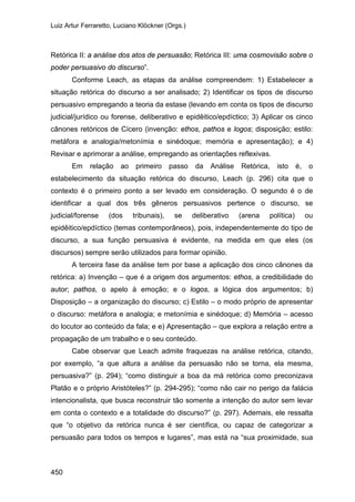 Luiz Artur Ferraretto, Luciano Klöckner (Orgs.)
450
Retórica II: a análise dos atos de persuasão; Retórica III: uma cosmovisão sobre o
poder persuasivo do discurso”.
Conforme Leach, as etapas da análise compreendem: 1) Estabelecer a
situação retórica do discurso a ser analisado; 2) Identificar os tipos de discurso
persuasivo empregando a teoria da estase (levando em conta os tipos de discurso
judicial/jurídico ou forense, deliberativo e epidêitico/epdíctico; 3) Aplicar os cinco
cânones retóricos de Cícero (invenção: ethos, pathos e logos; disposição; estilo:
metáfora e analogia/metonímia e sinédoque; memória e apresentação); e 4)
Revisar e aprimorar a análise, empregando as orientações reflexivas.
Em relação ao primeiro passo da Análise Retórica, isto é, o
estabelecimento da situação retórica do discurso, Leach (p. 296) cita que o
contexto é o primeiro ponto a ser levado em consideração. O segundo é o de
identificar a qual dos três gêneros persuasivos pertence o discurso, se
judicial/forense (dos tribunais), se deliberativo (arena política) ou
epidêitico/epdíctico (temas contemporâneos), pois, independentemente do tipo de
discurso, a sua função persuasiva é evidente, na medida em que eles (os
discursos) sempre serão utilizados para formar opinião.
A terceira fase da análise tem por base a aplicação dos cinco cânones da
retórica: a) Invenção – que é a origem dos argumentos: ethos, a credibilidade do
autor; pathos, o apelo à emoção; e o logos, a lógica dos argumentos; b)
Disposição – a organização do discurso; c) Estilo – o modo próprio de apresentar
o discurso: metáfora e analogia; e metonímia e sinédoque; d) Memória – acesso
do locutor ao conteúdo da fala; e e) Apresentação – que explora a relação entre a
propagação de um trabalho e o seu conteúdo.
Cabe observar que Leach admite fraquezas na análise retórica, citando,
por exemplo, “a que altura a análise da persuasão não se torna, ela mesma,
persuasiva?” (p. 294); “como distinguir a boa da má retórica como preconizava
Platão e o próprio Aristóteles?” (p. 294-295); “como não cair no perigo da falácia
intencionalista, que busca reconstruir tão somente a intenção do autor sem levar
em conta o contexto e a totalidade do discurso?” (p. 297). Ademais, ele ressalta
que “o objetivo da retórica nunca é ser científica, ou capaz de categorizar a
persuasão para todos os tempos e lugares”, mas está na “sua proximidade, sua
 