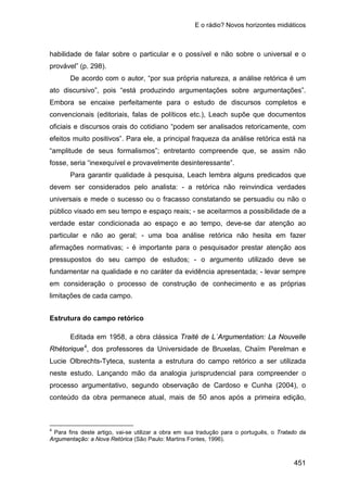E o rádio? Novos horizontes midiáticos
451
habilidade de falar sobre o particular e o possível e não sobre o universal e o
provável” (p. 298).
De acordo com o autor, “por sua própria natureza, a análise retórica é um
ato discursivo”, pois “está produzindo argumentações sobre argumentações”.
Embora se encaixe perfeitamente para o estudo de discursos completos e
convencionais (editoriais, falas de políticos etc.), Leach supõe que documentos
oficiais e discursos orais do cotidiano “podem ser analisados retoricamente, com
efeitos muito positivos”. Para ele, a principal fraqueza da análise retórica está na
“amplitude de seus formalismos”; entretanto compreende que, se assim não
fosse, seria “inexequível e provavelmente desinteressante”.
Para garantir qualidade à pesquisa, Leach lembra alguns predicados que
devem ser considerados pelo analista: - a retórica não reinvindica verdades
universais e mede o sucesso ou o fracasso constatando se persuadiu ou não o
público visado em seu tempo e espaço reais; - se aceitarmos a possibilidade de a
verdade estar condicionada ao espaço e ao tempo, deve-se dar atenção ao
particular e não ao geral; - uma boa análise retórica não hesita em fazer
afirmações normativas; - é importante para o pesquisador prestar atenção aos
pressupostos do seu campo de estudos; - o argumento utilizado deve se
fundamentar na qualidade e no caráter da evidência apresentada; - levar sempre
em consideração o processo de construção de conhecimento e as próprias
limitações de cada campo.
Estrutura do campo retórico
Editada em 1958, a obra clássica Traité de L`Argumentation: La Nouvelle
Rhétorique4
4
Para fins deste artigo, vai-se utilizar a obra em sua tradução para o português, o Tratado da
Argumentação: a Nova Retórica (São Paulo: Martins Fontes, 1996).
, dos professores da Universidade de Bruxelas, Chaïm Perelman e
Lucie Olbrechts-Tyteca, sustenta a estrutura do campo retórico a ser utilizada
neste estudo. Lançando mão da analogia jurisprudencial para compreender o
processo argumentativo, segundo observação de Cardoso e Cunha (2004), o
conteúdo da obra permanece atual, mais de 50 anos após a primeira edição,
 