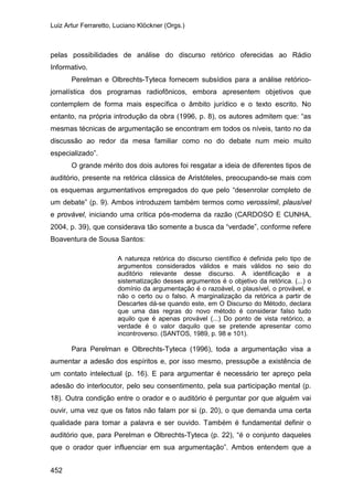 Luiz Artur Ferraretto, Luciano Klöckner (Orgs.)
452
pelas possibilidades de análise do discurso retórico oferecidas ao Rádio
Informativo.
Perelman e Olbrechts-Tyteca fornecem subsídios para a análise retórico-
jornalística dos programas radiofônicos, embora apresentem objetivos que
contemplem de forma mais específica o âmbito jurídico e o texto escrito. No
entanto, na própria introdução da obra (1996, p. 8), os autores admitem que: “as
mesmas técnicas de argumentação se encontram em todos os níveis, tanto no da
discussão ao redor da mesa familiar como no do debate num meio muito
especializado”.
O grande mérito dos dois autores foi resgatar a ideia de diferentes tipos de
auditório, presente na retórica clássica de Aristóteles, preocupando-se mais com
os esquemas argumentativos empregados do que pelo “desenrolar completo de
um debate” (p. 9). Ambos introduzem também termos como verossímil, plausível
e provável, iniciando uma crítica pós-moderna da razão (CARDOSO E CUNHA,
2004, p. 39), que considerava tão somente a busca da “verdade”, conforme refere
Boaventura de Sousa Santos:
A natureza retórica do discurso científico é definida pelo tipo de
argumentos considerados válidos e mais válidos no seio do
auditório relevante desse discurso. A identificação e a
sistematização desses argumentos é o objetivo da retórica. (...) o
domínio da argumentação é o razoável, o plausível, o provável, e
não o certo ou o falso. A marginalização da retórica a partir de
Descartes dá-se quando este, em O Discurso do Método, declara
que uma das regras do novo método é considerar falso tudo
aquilo que é apenas provável (...) Do ponto de vista retórico, a
verdade é o valor daquilo que se pretende apresentar como
incontroverso. (SANTOS, 1989, p. 98 e 101).
Para Perelman e Olbrechts-Tyteca (1996), toda a argumentação visa a
aumentar a adesão dos espíritos e, por isso mesmo, pressupõe a existência de
um contato intelectual (p. 16). E para argumentar é necessário ter apreço pela
adesão do interlocutor, pelo seu consentimento, pela sua participação mental (p.
18). Outra condição entre o orador e o auditório é perguntar por que alguém vai
ouvir, uma vez que os fatos não falam por si (p. 20), o que demanda uma certa
qualidade para tomar a palavra e ser ouvido. Também é fundamental definir o
auditório que, para Perelman e Olbrechts-Tyteca (p. 22), “é o conjunto daqueles
que o orador quer influenciar em sua argumentação”. Ambos entendem que a
 