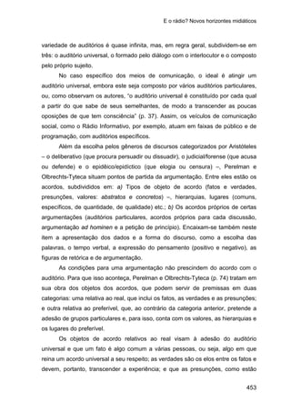 E o rádio? Novos horizontes midiáticos
453
variedade de auditórios é quase infinita, mas, em regra geral, subdividem-se em
três: o auditório universal, o formado pelo diálogo com o interlocutor e o composto
pelo próprio sujeito.
No caso específico dos meios de comunicação, o ideal é atingir um
auditório universal, embora este seja composto por vários auditórios particulares,
ou, como observam os autores, “o auditório universal é constituído por cada qual
a partir do que sabe de seus semelhantes, de modo a transcender as poucas
oposições de que tem consciência” (p. 37). Assim, os veículos de comunicação
social, como o Rádio Informativo, por exemplo, atuam em faixas de público e de
programação, com auditórios específicos.
Além da escolha pelos gêneros de discursos categorizados por Aristóteles
– o deliberativo (que procura persuadir ou dissuadir), o judicial/forense (que acusa
ou defende) e o epidêico/epidíctico (que elogia ou censura) –, Perelman e
Olbrechts-Tyteca situam pontos de partida da argumentação. Entre eles estão os
acordos, subdivididos em: a) Tipos de objeto de acordo (fatos e verdades,
presunções, valores: abstratos e concretos) –, hierarquias, lugares (comuns,
específicos, de quantidade, de qualidade) etc.; b) Os acordos próprios de certas
argumentações (auditórios particulares, acordos próprios para cada discussão,
argumentação ad hominen e a petição de princípio). Encaixam-se também neste
item a apresentação dos dados e a forma do discurso, como a escolha das
palavras, o tempo verbal, a expressão do pensamento (positivo e negativo), as
figuras de retórica e de argumentação.
As condições para uma argumentação não prescindem do acordo com o
auditório. Para que isso aconteça, Perelman e Olbrechts-Tyteca (p. 74) tratam em
sua obra dos objetos dos acordos, que podem servir de premissas em duas
categorias: uma relativa ao real, que inclui os fatos, as verdades e as presunções;
e outra relativa ao preferível, que, ao contrário da categoria anterior, pretende a
adesão de grupos particulares e, para isso, conta com os valores, as hierarquias e
os lugares do preferível.
Os objetos de acordo relativos ao real visam à adesão do auditório
universal e que um fato é algo comum a várias pessoas, ou seja, algo em que
reina um acordo universal a seu respeito; as verdades são os elos entre os fatos e
devem, portanto, transcender a experiência; e que as presunções, como estão
 