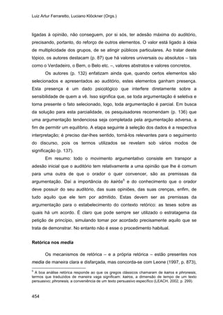 Luiz Artur Ferraretto, Luciano Klöckner (Orgs.)
454
ligadas à opinião, não conseguem, por si sós, ter adesão máxima do auditório,
precisando, portanto, do reforço de outros elementos. O valor está ligado à ideia
de multiplicidade dos grupos, de se atingir públicos particulares. Ao tratar deste
tópico, os autores destacam (p. 87) que há valores universais ou absolutos – tais
como o Verdadeiro, o Bem, o Belo etc. –, valores abstratos e valores concretos.
Os autores (p. 132) enfatizam ainda que, quando certos elementos são
selecionados e apresentados ao auditório, estes elementos ganham presença.
Esta presença é um dado psicológico que interfere diretamente sobre a
sensibilidade de quem a vê. Isso significa que, se toda argumentação é seletiva e
torna presente o fato selecionado, logo, toda argumentação é parcial. Em busca
da solução para esta parcialidade, os pesquisadores recomendam (p. 136) que
uma argumentação tendenciosa seja completada pela argumentação adversa, a
fim de permitir um equilíbrio. A etapa seguinte à seleção dos dados é a respectiva
interpretação; é preciso dar-lhes sentido, torná-los relevantes para o seguimento
do discurso, pois os termos utilizados se revelam sob vários modos de
significação (p. 137).
Em resumo: todo o movimento argumentativo consiste em transpor a
adesão inicial que o auditório tem relativamente a uma opinião que lhe é comum
para uma outra de que o orador o quer convencer, são as premissas da
argumentação. Daí a importância do kairós5
Retórica nos media
e do conhecimento que o orador
deve possuir do seu auditório, das suas opiniões, das suas crenças, enfim, de
tudo aquilo que ele tem por admitido. Estas devem ser as premissas da
argumentação para o estabelecimento do contexto retórico: as teses sobre as
quais há um acordo. É claro que pode sempre ser utilizado o estratagema da
petição de princípio, simulando tomar por acordado precisamente aquilo que se
trata de demonstrar. No entanto não é esse o procedimento habitual.
Os mecanismos de retórica – e a própria retórica – estão presentes nos
media de maneira clara e disfarçada, mas concorda-se com Leone (1997, p. 873),
5
A boa análise retórica responde ao que os gregos clássicos chamaram de kairos e phronesis,
termos que traduzidos de maneira vaga significam: kairos, a dimensão de tempo de um texto
persuasivo; phronesis, a conveniência de um texto persuasivo específico (LEACH, 2002, p. 299).
 
