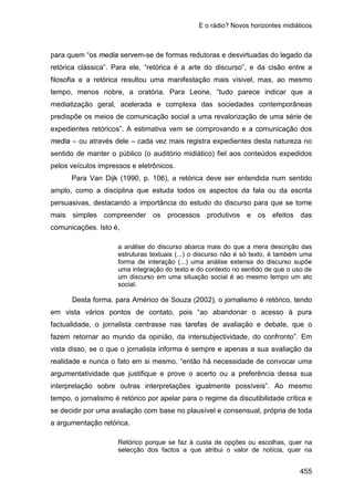 E o rádio? Novos horizontes midiáticos
455
para quem “os media servem-se de formas redutoras e desvirtuadas do legado da
retórica clássica”. Para ele, “retórica é a arte do discurso”, e da cisão entre a
filosofia e a retórica resultou uma manifestação mais vísivel, mas, ao mesmo
tempo, menos nobre, a oratória. Para Leone, “tudo parece indicar que a
mediatização geral, acelerada e complexa das sociedades contemporâneas
predispõe os meios de comunicação social a uma revalorização de uma série de
expedientes retóricos”. A estimativa vem se comprovando e a comunicação dos
media – ou através dele – cada vez mais registra expedientes desta natureza no
sentido de manter o público (o auditório midiático) fiel aos conteúdos expedidos
pelos veículos impressos e eletrônicos.
Para Van Dijk (1990, p. 106), a retórica deve ser entendida num sentido
amplo, como a disciplina que estuda todos os aspectos da fala ou da escrita
persuasivas, destacando a importância do estudo do discurso para que se torne
mais simples compreender os processos produtivos e os efeitos das
comunicações. Isto é,
a análise do discurso abarca mais do que a mera descrição das
estruturas textuais (...) o discurso não é só texto, é também uma
forma de interação (...) uma análise extensa do discurso supõe
uma integração do texto e do contexto no sentido de que o uso de
um discurso em uma situação social é ao mesmo tempo um ato
social.
Desta forma, para Américo de Souza (2002), o jornalismo é retórico, tendo
em vista vários pontos de contato, pois “ao abandonar o acesso à pura
factualidade, o jornalista centrasse nas tarefas de avaliação e debate, que o
fazem retornar ao mundo da opinião, da intersubjectividade, do confronto”. Em
vista disso, se o que o jornalista informa é sempre e apenas a sua avaliação da
realidade e nunca o fato em si mesmo, “então há necessidade de convocar uma
argumentatividade que justifique e prove o acerto ou a preferência dessa sua
interpretação sobre outras interpretações igualmente possíveis”. Ao mesmo
tempo, o jornalismo é retórico por apelar para o regime da discutibilidade crítica e
se decidir por uma avaliação com base no plausível e consensual, própria de toda
a argumentação retórica.
Retórico porque se faz à custa de opções ou escolhas, quer na
selecção dos factos a que atribui o valor de notícia, quer na
 