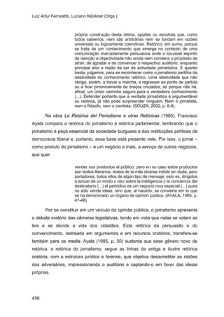 Luiz Artur Ferraretto, Luciano Klöckner (Orgs.)
456
própria construção desta última, opções ou escolhas que, como
todos sabemos, nem são arbitrárias nem se fundam em razões
universais ou logicamente coercitivas. Retórico, em suma, porque
se trata de um conhecimento que emerge no contexto de uma
comunicação marcadamente persuasiva onde o louvável espírito
de isenção e objectividade não anula nem condena o propósito de
atrair, de agradar e de convencer o respectivo auditório, enquanto
principal alvo e razão de ser da actividade jornalística. É quanto
basta, julgamos, para se reconhecer como o jornalismo partilha da
relatividade do conhecimento retórico. Uma relatividade que não
obriga, porém, a travar a marcha, a regressar ao ponto de partida
ou a ficar pirronicamente de braços cruzados, só porque não há,
afinal, um único caminho seguro para o verdadeiro conhecimento
(...). Defender portanto que a verdade jornalística é argumentável
ou retórica, já não pode surpreender ninguém. Nem o jornalista,
nem o filósofo, nem o cientista. (SOUZA, 2002, p. 8-9).
Na obra La Retórica del Periodismo e otras Retóricas (1985), Francisco
Ayala compara a retórica do jornalismo à retórica parlamentar, lembrando que o
jornalismo é peça essencial da sociedade burguesa e das instituições políticas da
democracia liberal e, portanto, essa base está presente nele. Por isso, o jornal –
como produto do jornalismo – é um negócio a mais, a serviço de outros negócios,
que quer
vender sus productos al público; pero en su caso estos productos
son textos literarios, textos de la más diversa índole sin duda, pero
portadores, todos ellos de algún tipo de mensaje; esto es, dirigidos
a actuar de un modo u otro sobre la inteligencia y la conciencia del
destinatario (...) el periódico es um negocio muy especial (...) pues
no sólo vende ideas, sino que, al hacerlo, se convierte em lo que
se ha denominado un órgano de opinión pública. (AYALA, 1985, p.
47-48)
Por se constituir em um veículo da opinião pública, o jornalismo apresenta
o debate oratório das câmaras legislativas, tendo em vista que nelas se votam as
leis e se decide a vida dos cidadãos. Esta retórica da persuasão e do
convencimento, lastreada em argumentos e em recursos oratórios, transfere-se
também para os media. Ayala (1985, p. 50) sustenta que esse gênero novo de
retórica, a retórica do jornalismo, segue as linhas da antiga e ilustre retórica
oratória, com a estrutura jurídica e forense, que objetiva desacreditar as razões
dos adversários, impressionando o auditório e captando-o em favor das ideias
próprias.
 