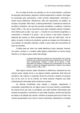 E o rádio? Novos horizontes midiáticos
457
Em um artigo de fundo, por exemplo, ou em um texto literário, a estrutura
da alocução está presente, seguindo a retórica parlamentar e oratória. Até chegar
às conclusões para impressionar o leitor (ouvinte, telespectador, internauta), o
orador busca justificá-las, utilizando-se, além dos argumentos, da estética, da
emoção e da paixão. Além disso, a retórica parlamentar, a exemplo da retórica do
jornalismo combativo, não quer tão somente sensibilizar a audiência. Conforme
Ayala (1985, p. 52), ela se encaminha para obter resultados práticos imediatos.
Uma retórica para a ação, “que quer (...) moverlo en una dirección pragmática, a
convencerlo, a inclinarlo a la acción – por lo menos, a esa acción incoativa o
potencial que supone un ánimo predispuesto em favor de cierta tesis”. Isto se
aplica, em geral, à retórica do jornalismo, quando ao divulgar uma informação ou
uma opinião, há intenções implicítas, ocultas e quem sabe até inconscientes de
quem as transmite.
O efeito pode ser maior nos media eletrônicos (rádio, televisão, internet),
nos quais o emissor e o receptor estão ligados praticamente no mesmo tempo
histórico e, em alguns casos, podem até interagir.
La eficacia del discurso se alcanza em comunicación viva y actual,
mientras que la eficacia del texto escrito depende de la virtud del
mero razonamiento, recibido a través de la lectura; y ésta,
eliminados los halagos y señuelos de la participación en um acto
público, y hecha en sosegado aislamiento, impone uma mesura
mayor (AYALA, 1985, p. 53).
Hoje, alguns veículos, sejam impressos ou eletrônicos, expressam-se com
notícias curtas, rápidas de ler e, em alguma medida, superficiais. Esta forma de
jornalismo, dito moderno e proposital, tende tão somente a enganar as pessoas
que, ao ler, ouvir ou ver as notícias, em vários suportes, imaginam que estão
suficientemente informadas sobre os fatos do momento.
As técnicas jornalísticas para atração e sedução, despertando a
curiosidade, assemelham-se, em alguns casos e de certa maneira, à publicidade.
Da mesma forma que esta, os jornalistas, que estão também influenciados pelo
contexto sociopolítico e econômico no qual estão inseridos, através das técnicas
de edição e de seleção das notícias, orientam as pessoas para que se fixem nas
notícias apresentadas como mais ou menos importantes, despertando a novidade
 