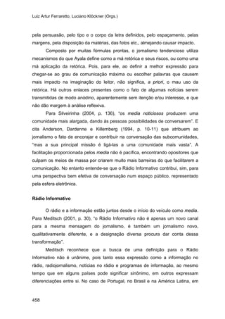 Luiz Artur Ferraretto, Luciano Klöckner (Orgs.)
458
pela persuasão, pelo tipo e o corpo da letra definidos, pelo espaçamento, pelas
margens, pela disposição da matérias, das fotos etc., almejando causar impacto.
Composto por muitas fórmulas prontas, o jornalismo tendencioso utiliza
mecanismos do que Ayala define como a má retórica e seus riscos, ou como uma
má aplicação da retórica. Pois, para ele, ao definir a melhor expressão para
chegar-se ao grau de comunicação máxima ou escolher palavras que causem
mais impacto na imaginação do leitor, não significa, a priori, o mau uso da
retórica. Há outros enlaces presentes como o fato de algumas notícias serem
transmitidas de modo anódino, aparentemente sem itenção e/ou interesse, e que
não dão margem à análise reflexiva.
Para Silveirinha (2004, p. 136), “os media noticiosos produzem uma
comunidade mais alargada, dando às pessoas possibilidades de conversarem”. E
cita Anderson, Dardenne e Killemberg (1994, p. 10-11) que atribuem ao
jornalismo o fato de encorajar e contribuir na conversação das subcomunidades,
“mas a sua principal missão é ligá-las a uma comunidade mais vasta”. A
facilitação proporcionada pelos media não é pacífica, encontrando opositores que
culpam os meios de massa por criarem muito mais barreiras do que facilitarem a
comunicação. No entanto entende-se que o Rádio Informativo contribui, sim, para
uma perspectiva bem efetiva de conversação num espaço público, representado
pela esfera eletrônica.
Rádio Informativo
O rádio e a informação estão juntos desde o início do veículo como media.
Para Meditsch (2001, p. 30), “o Rádio Informativo não é apenas um novo canal
para a mesma mensagem do jornalismo, é também um jornalismo novo,
qualitativamente diferente, e a designação diversa procura dar conta dessa
transformação”.
Meditsch reconhece que a busca de uma definição para o Rádio
Informativo não é unânime, pois tanto essa expressão como a informação no
rádio, radiojornalismo, notícias no rádio e programas de informação, ao mesmo
tempo que em alguns países pode significar sinônimo, em outros expressam
diferenciações entre si. No caso de Portugal, no Brasil e na América Latina, em
 