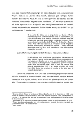 E o rádio? Novos horizontes midiáticos
45
sons está no jornal Kolonie-Zeitung4
. Um trecho traduzido pela pesquisadora do
Arquivo Histórico de Joinville Hilda Krisch, localizado por Henrique Kühne,
morador do bairro Vila Nova, foi para o acervo particular do radialista José Eli
Francisco e virou notícia no jornal diário Notícias do Dia5
, na edição que circulou
em 31 de agosto de 2007. A cópia do texto datilografado descreve um concerto
de rádio organizado pelo engenheiro Gustavo Merkel, em agosto de 1927, na Liga
de Sociedades. O anúncio dizia:
O concerto de rádio, que o engenheiro sr. Gustavo Merkel
pretende organizar, será realizado na noite de segunda-feira, na
Liga de Sociedades, com duração ininterrupta, das seis horas até
a meia-noite e poderá ser apreciado a qualquer momento. Serão
apresentadas transmissões de S. Paulo, Rio de Janeiro e Buenos
Ayres. Para cobrir as despesas, o empresário se vê obrigado a
recolher a importância de 1$500 por pessoa. O senhor Merkel é
perito nas áreas do rádio e da eletricidade e se encarrega de
instalações no ramo6
.
O jornal Kolonie-Zeitung (Jornal da Colônia), de 4 de agosto, noticiou:
O concerto de rádio na noite de segunda-feira não se efetuou.
Após o início, mais ou menos satisfatório, houve de repente uma
interrupção, um defeito, que só pôde ser removido altas horas da
noite. Mas no intuito de provar a excelência do aparelho receptor,
haverá mais um concerto hoje à noite, a partir das 7 horas, com
entrada absolutamente livre. O sr. Merkel convida, por nosso
intermédio, todos os amantes da música e do rádio para o
concerto desta noite7
.
Merkel era persistente. Mais uma vez, outra decepção para quem esteve
no local do evento e foi um fracasso, como na data anterior, relata o Kolonie-
Zeitung de 9 de agosto, mesmo tendo atraído um “grande público”, na quinta-
feira. “Ouviam-se pouquíssimas notas musicais e muitíssimos ruídos, estalos, ron-
4
O jornal Kolonie-Zeitung foi fundado por Ottokar Doerffel, em 20 de dezembro de 1862, e era
escrito em alemão. Circulou durante 80 anos, com algumas mudanças. Entre 2 de setembro de
1941 até 21 de maio de 1942 teve que ser editado em língua portuguesa com o nome de Correio
de Dona Francisca.
5
Jornal diário da RIC Record que começou a circular em Joinville no dia 6 de novembro de 2006.
6
Trecho da cópia datilografada, com informações sobre o concerto de rádio, organizado por
Gustavo Merkel, em 4 de agosto de 1927.
7
Idem. Ibidem.
 