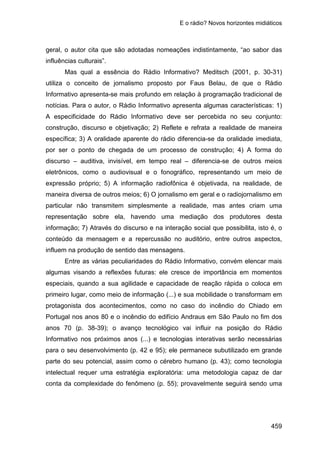 E o rádio? Novos horizontes midiáticos
459
geral, o autor cita que são adotadas nomeações indistintamente, “ao sabor das
influências culturais”.
Mas qual a essência do Rádio Informativo? Meditsch (2001, p. 30-31)
utiliza o conceito de jornalismo proposto por Faus Belau, de que o Rádio
Informativo apresenta-se mais profundo em relação à programação tradicional de
notícias. Para o autor, o Rádio Informativo apresenta algumas características: 1)
A especificidade do Rádio Informativo deve ser percebida no seu conjunto:
construção, discurso e objetivação; 2) Reflete e refrata a realidade de maneira
específica; 3) A oralidade aparente do rádio diferencia-se da oralidade imediata,
por ser o ponto de chegada de um processo de construção; 4) A forma do
discurso – auditiva, invisível, em tempo real – diferencia-se de outros meios
eletrônicos, como o audiovisual e o fonográfico, representando um meio de
expressão próprio; 5) A informação radiofônica é objetivada, na realidade, de
maneira diversa de outros meios; 6) O jornalismo em geral e o radiojornalismo em
particular não transmitem simplesmente a realidade, mas antes criam uma
representação sobre ela, havendo uma mediação dos produtores desta
informação; 7) Através do discurso e na interação social que possibilita, isto é, o
conteúdo da mensagem e a repercussão no auditório, entre outros aspectos,
influem na produção de sentido das mensagens.
Entre as várias peculiaridades do Rádio Informativo, convém elencar mais
algumas visando a reflexões futuras: ele cresce de importância em momentos
especiais, quando a sua agilidade e capacidade de reação rápida o coloca em
primeiro lugar, como meio de informação (...) e sua mobilidade o transformam em
protagonista dos acontecimentos, como no caso do incêndio do Chiado em
Portugal nos anos 80 e o incêndio do edifício Andraus em São Paulo no fim dos
anos 70 (p. 38-39); o avanço tecnológico vai influir na posição do Rádio
Informativo nos próximos anos (...) e tecnologias interativas serão necessárias
para o seu desenvolvimento (p. 42 e 95); ele permanece subutilizado em grande
parte do seu potencial, assim como o cérebro humano (p. 43); como tecnologia
intelectual requer uma estratégia exploratória: uma metodologia capaz de dar
conta da complexidade do fenômeno (p. 55); provavelmente seguirá sendo uma
 