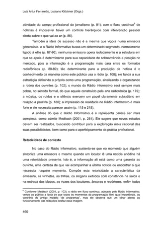 Luiz Artur Ferraretto, Luciano Klöckner (Orgs.)
460
atividade do campo profissional do jornalismo (p. 81); com o fluxo contínuo6
Também a ideia de sucesso não é a mesma que vigora numa emissora
generalista, e o Rádio Informativo busca um determinado segmento, normalmente
ligado à elite (p. 87-96); nenhuma emissora opera isoladamente e a estrutura em
que se apoia é determinante para sua capacidade de sobrevivência e posição no
mercado, pois a informação é a programação mais cara entre os formatos
radiofônicos (p. 88-89); tão determinante para a produção da notícia é o
conhecimento da maneira como este público usa o rádio (p. 100); ele funda a sua
estratégia definindo o próprio como uma programação, sinalizando e organizando
a rotina dos ouvintes (p. 102); o mundo do Rádio Informativo será sempre mais
pobre, no sentido formal, do que aquele construído pela arte radiofônica (p. 179);
a música, os ruídos e o silêncio exercem um papel claramente subsidiário em
relação à palavra (p. 180); a impressão de realidade no Rádio Informativo é mais
forte e ele necessita parecer assim (p. 115 e 215).
de
notícias é impossível haver um controle hierárquico com intervenção pessoal
direta sobre o que vai ao ar (p. 86).
A análise do que o Rádio Informativo é e representa parece ser mais
complexa, como admite Meditsch (2001, p. 281). Ele sugere que novos estudos
devam ser realizados, buscando contribuir para a exploração mais racional das
suas possibilidades, bem como para o aperfeiçoamento da prática profissional.
Retoricidade de contexto
No caso do Rádio Informativo, sustenta-se que no momento que alguém
sintoniza uma emissora e mesmo quando um locutor lê uma notícia anódina há
uma retoricidade presente. Isto é, a informação ali está como uma garantia ao
ouvinte, uma certeza de que vai acompanhar a última notícia ou encontrar o que
necessita naquele momento. Compõe esta retoricidade a característica da
emissora, as vinhetas, as trilhas, os slogans exibidos com constância na saída e
na entrada dos blocos, as vozes dos locutores, âncoras e repórteres, enfim todos
6
Conforme Meditsch (2001, p. 103), o rádio em fluxo contínuo, adotado pelo Rádio Informativo,
vende ao público a ideia de que todos os momentos da programação têm igual importância, ao
contrário do antigo modelo “de programas”, mas ele observa que um olhar atento ao
funcionamento das redações desfaz essa imagem.
 