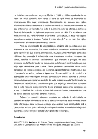E o rádio? Novos horizontes midiáticos
461
os detalhes que conferem, segundo Meditsch (2001, p. 103) a aparência de um
rádio em fluxo contínuo, que vende a ideia de que todos os momenos da
programação têm igual importância. Normalmente, os slogans das rádios
informativas visam a convencer o ouvinte de que tudo mesmo que acontece no
seu entorno vai ser narrado. Tal rádio é a primeira a dar as últimas, a outra é a
fonte da informação, ou tudo que se passa – passa na rádio Y e aquela é a que
toca a notícia etc. Para Perelman e Olbrechts-Tyteca (1996, p. 189), “os slogans
incentivam a ação” e impõem “ideias à nossa atenção”, e, no caso das rádios
informativas, até mesmo determinando crenças.
Além da identificação de significados, os slogans são repetidos antes dos
intervalos e nas retomadas dos blocos noticiosos, criando um ambiente confiável
para o público de que a rádio, em instantes, divulgará uma informação para a sua
utilidade. Ao conteúdo é sobreposta uma embalagem musical, composta por
trilhas, cortinas e vinhetas características que marcam a posição de cada
emissora no dial (sintonizador de frequências radiofônicas), contribuindo para que
seja logo identificada pelo ouvinte. Deste processo identificador estão ainda
agregadas as vozes conhecidas de locutores, apresentadores e repórteres, o que
corresponde ao ethos, pathos e logos nos cânones retóricos. Ao conteúdo é
sobreposta uma embalagem musical, composta por trilhas, cortinas e vinhetas
características que marcam a posição de cada emissora no dial (sintonizador de
frequências radiofônicas), contribuindo para que seja logo identificada por quem
liga o rádio naquela exato momento. Deste processo estão ainda agregadas as
vozes conhecidas de locutores, apresentadores e repórteres, o que corresponde
ao ethos, pathos e logos nos cânones retóricos.
Cabem, no entanto, algumas ressalvas em relação à retoricidade de
contexto no Rádio Informativo: se há a certeza de que ele atrai ouvintes ávidos
pela informação, cada emissora exigiria uma análise mais aprofundada sob a
perspectiva retórica, para delimitação mais precisa sobre a sua efetividade junto à
audiência, perspectiva que estudo futuro pretende contemplar.
Referências
ARISTÓTELES. Retórica. 3ª. Edição. Obras completas de Aristóteles, Volume
VIII, tomo I. Coordenação de Antônio Pedro Mesquita. Tradução de Manuel
 