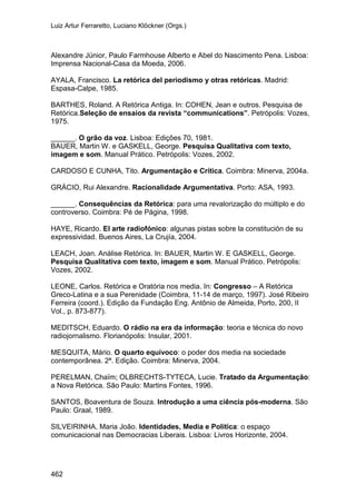 Luiz Artur Ferraretto, Luciano Klöckner (Orgs.)
462
Alexandre Júnior, Paulo Farmhouse Alberto e Abel do Nascimento Pena. Lisboa:
Imprensa Nacional-Casa da Moeda, 2006.
AYALA, Francisco. La retórica del periodismo y otras retóricas. Madrid:
Espasa-Calpe, 1985.
BARTHES, Roland. A Retórica Antiga. In: COHEN, Jean e outros. Pesquisa de
Retórica.Seleção de ensaios da revista “communications”. Petrópolis: Vozes,
1975.
______. O grão da voz. Lisboa: Edições 70, 1981.
BAUER, Martin W. e GASKELL, George. Pesquisa Qualitativa com texto,
imagem e som. Manual Prático. Petrópolis: Vozes, 2002.
CARDOSO E CUNHA, Tito. Argumentação e Crítica. Coimbra: Minerva, 2004a.
GRÁCIO, Rui Alexandre. Racionalidade Argumentativa. Porto: ASA, 1993.
______. Consequências da Retórica: para uma revalorização do múltiplo e do
controverso. Coimbra: Pé de Página, 1998.
HAYE, Ricardo. El arte radiofónico: algunas pistas sobre la constitución de su
expressividad. Buenos Aires, La Crujía, 2004.
LEACH, Joan. Análise Retórica. In: BAUER, Martin W. E GASKELL, George.
Pesquisa Qualitativa com texto, imagem e som. Manual Prático. Petrópolis:
Vozes, 2002.
LEONE, Carlos. Retórica e Oratória nos media. In: Congresso – A Retórica
Greco-Latina e a sua Perenidade (Coimbra, 11-14 de março, 1997). José Ribeiro
Ferreira (coord.). Edição da Fundação Eng. Antônio de Almeida, Porto, 200, II
Vol., p. 873-877).
MEDITSCH, Eduardo. O rádio na era da informação: teoria e técnica do novo
radiojornalismo. Florianópolis: Insular, 2001.
MESQUITA, Mário. O quarto equívoco: o poder dos media na sociedade
contemporânea. 2ª. Edição. Coimbra: Minerva, 2004.
PERELMAN, Chaïm; OLBRECHTS-TYTECA, Lucie. Tratado da Argumentação:
a Nova Retórica. São Paulo: Martins Fontes, 1996.
SANTOS, Boaventura de Souza. Introdução a uma ciência pós-moderna. São
Paulo: Graal, 1989.
SILVEIRINHA, Maria João. Identidades, Media e Política: o espaço
comunicacional nas Democracias Liberais. Lisboa: Livros Horizonte, 2004.
 