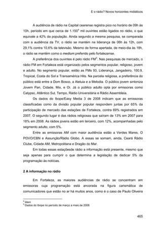 E o rádio? Novos horizontes midiáticos
465
A audiência de rádio na Capital cearense registra pico no horário de 09h às
10h, período em que cerca de 1.1504
A preferência dos ouvintes é pelo rádio FM
mil ouvintes estão ligados no rádio, o que
equivale a 42% da população. Ainda segundo a mesma pesquisa, se comparada
com a audiência da TV, o rádio se mantém na liderança de 06h às 12h, com
29,1% contra 10,6% da televisão. Mesmo de forma apertada, de meio-dia às 18h,
o rádio se mantém como o medium preferido pelo fortalezense.
5
Os dados do Ibope/Easy Media 3 de 2008 indicam que as emissoras
classificadas como da divisão popular popular respondem juntas por 65% da
participação de mercado das estações de Fortaleza, contra 69% registrados em
2007. O segundo lugar é das rádios religiosas que saíram de 13% em 2007 para
18% em 2008. As rádios jovens estão em terceiro, com 12%, acompanhadas pelo
segmento adulto, com 5%.
. Nas pesquisas de mercado, o
rádio FM em Fortaleza está organizado pelos segmentos popular, religioso, jovem
e adulto. No segmento popular, estão as FMs 93, Liderança, Jangadeiro, 100.9,
Tropical, Costa do Sol e Transamérica Hits. Na parcela religiosa, a preferência do
público está entre a Dom Bosco, a Aleluia e a Melodia. O público jovem sintoniza
Jovem Pan, Cidade, Mix, e Oi. Já o público adulto opta por emissoras como
Calypso, Atlântico Sul, Tempo, Rádio Universitária e Rádio Assembleia.
Entre as emissoras AM com maior audiência estão a Verdes Mares, O
POVO/CBN e Assunção/Rádio Globo. A essas se somam, ainda, Ceará Rádio
Clube, Cidade AM, Metropolitana e Dragão do Mar.
Em todas essas estaçõesde rádio a informação está presente, mesmo que
seja apenas para cumprir o que determina a legislação de dedicar 5% da
programação às notícias.
2 A informação no rádio
Em Fortaleza, as maiores audiências de rádio se concentram em
emissoras cuja programação está ancorada na figura carismática de
comunicadores que estão no ar há muitos anos, como é o caso de Paulo Oliveira
4
Idem
5
Dados do Ibope no período de março a maio de 2008
 