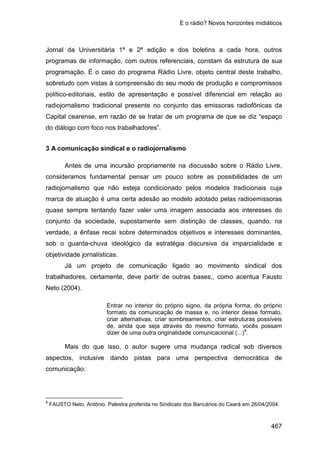 E o rádio? Novos horizontes midiáticos
467
Jornal da Universitária 1ª e 2ª edição e dos boletins a cada hora, outros
programas de informação, com outros referenciais, constam da estrutura de sua
programação. É o caso do programa Rádio Livre, objeto central deste trabalho,
sobretudo com vistas à compreensão do seu modo de produção e compromissos
político-editoriais, estilo de apresentação e possível diferencial em relação ao
radiojornalismo tradicional presente no conjunto das emissoras radiofônicas da
Capital cearense, em razão de se tratar de um programa de que se diz “espaço
do diálogo com foco nos trabalhadores”.
3 A comunicação sindical e o radiojornalismo
Antes de uma incursão propriamente na discussão sobre o Rádio Livre,
consideramos fundamental pensar um pouco sobre as possibilidades de um
radiojornalismo que não esteja condicionado pelos modelos tradicionais cuja
marca de atuação é uma certa adesão ao modelo adotado pelas radioemissoras
quase sempre tentando fazer valer uma imagem associada aos interesses do
conjunto da sociedade, supostamente sem distinção de classes, quando, na
verdade, a ênfase recai sobre determinados objetivos e interesses dominantes,
sob o guarda-chuva ideológico da estratégia discursiva da imparcialidade e
objetividade jornalísticas.
Já um projeto de comunicação ligado ao movimento sindical dos
trabalhadores, certamente, deve partir de outras bases,, como acentua Fausto
Neto (2004).
Entrar no interior do próprio signo, da própria forma, do próprio
formato da comunicação de massa e, no interior desse formato,
criar alternativas, criar sombreamentos, criar estruturas possíveis
de, ainda que seja através do mesmo formato, vocês possam
dizer de uma outra originalidade comunicacional (...)8
.
Mais do que isso, o autor sugere uma mudança radical sob diversos
aspectos, inclusive dando pistas para uma perspectiva democrática de
comunicação:
8
FAUSTO Neto, Antônio. Palestra proferida no Sindicato dos Bancários do Ceará em 26/04/2004.
 