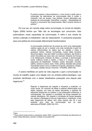 Luiz Artur Ferraretto, Luciano Klöckner (Orgs.)
468
É preciso superar o denunciativismo, o mau humor e partir para a
construção de alternativas de comunicação...Não é mudar o
conteúdo, nem ter acesso, mas politizar, buscar alterações nas
políticas de comunicação, diversificar o acesso... Necessidade de
reverter o movimento não reciprocisante. Mas é preciso técnica e
política.9
Por sua vez, em recente artigo sobre comunicação no mundo do trabalho,
Fígaro (2009) lembra que “Não são as tecnologias que comunicam. Elas
potencializam nossa capacidade de comunicação. A velha e boa receita de
centrar a atenção no trabalhador, vale ser redescoberta”. E acrescenta propostas
para uma política de comunicação efetivamente transformadora:
A comunicação sindical tem de propor-se como uma organização
coletiva capaz de ser e mostrar uma rede constituída a partir de
valores diferenciados do status quo em relação a todos e
quaisquer temas. Valores humanistas, muitos deles tornados
discursos legais, mas sem efeito na prática cotidiana, são temas a
serem discutidos por essa rede, por exemplo: Estatuto da Criança
e do Adolescente, Estatuto do Idoso, a punição à discriminação
racial, violência contra a mulher, o idoso e a criança, saúde e
segurança do trabalhador. Trabalho, saúde, educação, moradia,
salário, acesso à cultura, lazer, mídia, política, eleições são pautas
importantes assim como a violência na família, alcoolismo, drogas,
corrupção, assédio sexual, moral etc.” (FÍGARO, 2009:140).
A autora manifesta um ponto de vista segundo o qual a comunicação no
mundo do trabalho sugere uma relação com um embate político-ideológico, cujo
propósito identificado com a classe trabalhadora pressupõe uma disputa pela
hegemonia:10
Disputar a hegemonia diz respeito a introduzir e sustentar, no
corpo social, um conjunto de idéias e práticas diferenciadas que
sejam capazes, por meio de ações educativas e políticas de
expressar anseios de um coletivo, o que pressupõe a diferença, a
contraposição. Diz respeito à correlação de forças baseada em
valores ideológicos. Diz respeito à correlação de forças baseada
em valores e ideologias.A luta por hegemonia é, sobretudo, a luta
pela hegemonia de idéias; sem essa clareza não há o que
sustente uma rede de comunicação que se quer
alternativa.(FÍGARO, 2009:140-141).
9
Idem.
10
Esse mesmo grupo produz e apresenta, desde 1993, o programa do Sindicato dos Bancários do
Ceará: Rádio Bancários, também na Rádio Universitária FM.
 
