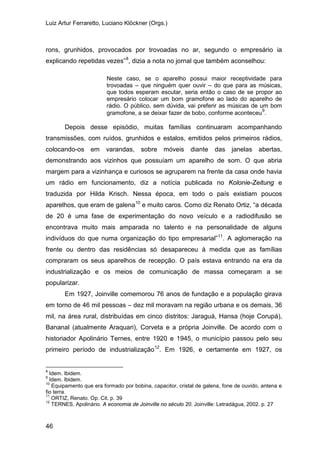 Luiz Artur Ferraretto, Luciano Klöckner (Orgs.)
46
rons, grunhidos, provocados por trovoadas no ar, segundo o empresário ia
explicando repetidas vezes”8
, dizia a nota no jornal que também aconselhou:
Neste caso, se o aparelho possui maior receptividade para
trovoadas – que ninguém quer ouvir – do que para as músicas,
que todos esperam escutar, seria então o caso de se propor ao
empresário colocar um bom gramofone ao lado do aparelho de
rádio. O público, sem dúvida, vai preferir as músicas de um bom
gramofone, a se deixar fazer de bobo, conforme aconteceu9
.
Depois desse episódio, muitas famílias continuaram acompanhando
transmissões, com ruídos, grunhidos e estalos, emitidos pelos primeiros rádios,
colocando-os em varandas, sobre móveis diante das janelas abertas,
demonstrando aos vizinhos que possuíam um aparelho de som. O que abria
margem para a vizinhança e curiosos se agruparem na frente da casa onde havia
um rádio em funcionamento, diz a notícia publicada no Kolonie-Zeitung e
traduzida por Hilda Krisch. Nessa época, em todo o país existiam poucos
aparelhos, que eram de galena10
e muito caros. Como diz Renato Ortiz, “a década
de 20 é uma fase de experimentação do novo veículo e a radiodifusão se
encontrava muito mais amparada no talento e na personalidade de alguns
indivíduos do que numa organização do tipo empresarial”11
Em 1927, Joinville comemorou 76 anos de fundação e a população girava
em torno de 46 mil pessoas – dez mil moravam na região urbana e os demais, 36
mil, na área rural, distribuídas em cinco distritos: Jaraguá, Hansa (hoje Corupá),
Bananal (atualmente Araquari), Corveta e a própria Joinville. De acordo com o
historiador Apolinário Ternes, entre 1920 e 1945, o município passou pelo seu
primeiro período de industrialização
. A aglomeração na
frente ou dentro das residências só desapareceu à medida que as famílias
compraram os seus aparelhos de recepção. O país estava entrando na era da
industrialização e os meios de comunicação de massa começaram a se
popularizar.
12
8
Idem. Ibidem.
. Em 1926, e certamente em 1927, os
9
Idem. Ibidem.
10
Equipamento que era formado por bobina, capacitor, cristal de galena, fone de ouvido, antena e
fio terra.
11
ORTIZ, Renato. Op. Cit. p. 39
12
TERNES, Apolinário. A economia de Joinville no século 20. Joinville: Letradágua, 2002. p. 27
 