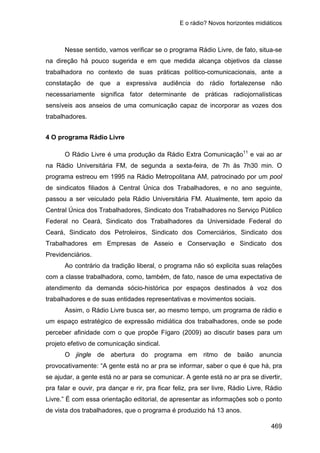 E o rádio? Novos horizontes midiáticos
469
Nesse sentido, vamos verificar se o programa Rádio Livre, de fato, situa-se
na direção há pouco sugerida e em que medida alcança objetivos da classe
trabalhadora no contexto de suas práticas político-comunicacionais, ante a
constatação de que a expressiva audiência do rádio fortalezense não
necessariamente significa fator determinante de práticas radiojornalísticas
sensíveis aos anseios de uma comunicação capaz de incorporar as vozes dos
trabalhadores.
4 O programa Rádio Livre
O Rádio Livre é uma produção da Rádio Extra Comunicação11
e vai ao ar
na Rádio Universitária FM, de segunda a sexta-feira, de 7h às 7h30 min. O
programa estreou em 1995 na Rádio Metropolitana AM, patrocinado por um pool
de sindicatos filiados à Central Única dos Trabalhadores, e no ano seguinte,
passou a ser veiculado pela Rádio Universitária FM. Atualmente, tem apoio da
Central Única dos Trabalhadores, Sindicato dos Trabalhadores no Serviço Público
Federal no Ceará, Sindicato dos Trabalhadores da Universidade Federal do
Ceará, Sindicato dos Petroleiros, Sindicato dos Comerciários, Sindicato dos
Trabalhadores em Empresas de Asseio e Conservação e Sindicato dos
Previdenciários.
Ao contrário da tradição liberal, o programa não só explicita suas relações
com a classe trabalhadora, como, também, de fato, nasce de uma expectativa de
atendimento da demanda sócio-histórica por espaços destinados à voz dos
trabalhadores e de suas entidades representativas e movimentos sociais.
Assim, o Rádio Livre busca ser, ao mesmo tempo, um programa de rádio e
um espaço estratégico de expressão midiática dos trabalhadores, onde se pode
perceber afinidade com o que propõe Fígaro (2009) ao discutir bases para um
projeto efetivo de comunicação sindical.
O jingle de abertura do programa em ritmo de baião anuncia
provocativamente: “A gente está no ar pra se informar, saber o que é que há, pra
se ajudar, a gente está no ar para se comunicar. A gente está no ar pra se divertir,
pra falar e ouvir, pra dançar e rir, pra ficar feliz, pra ser livre, Rádio Livre, Rádio
Livre.” É com essa orientação editorial, de apresentar as informações sob o ponto
de vista dos trabalhadores, que o programa é produzido há 13 anos.
 