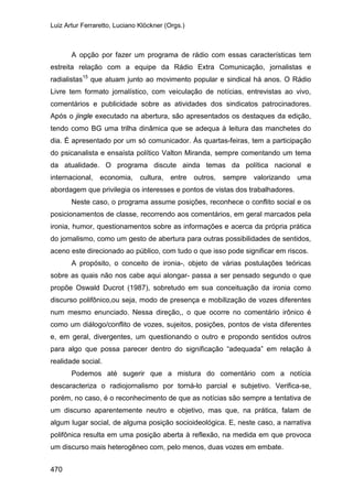 Luiz Artur Ferraretto, Luciano Klöckner (Orgs.)
470
A opção por fazer um programa de rádio com essas características tem
estreita relação com a equipe da Rádio Extra Comunicação, jornalistas e
radialistas15
que atuam junto ao movimento popular e sindical há anos. O Rádio
Livre tem formato jornalístico, com veiculação de notícias, entrevistas ao vivo,
comentários e publicidade sobre as atividades dos sindicatos patrocinadores.
Após o jingle executado na abertura, são apresentados os destaques da edição,
tendo como BG uma trilha dinâmica que se adequa à leitura das manchetes do
dia. É apresentado por um só comunicador. Às quartas-feiras, tem a participação
do psicanalista e ensaísta político Valton Miranda, sempre comentando um tema
da atualidade. O programa discute ainda temas da política nacional e
internacional, economia, cultura, entre outros, sempre valorizando uma
abordagem que privilegia os interesses e pontos de vistas dos trabalhadores.
Neste caso, o programa assume posições, reconhece o conflito social e os
posicionamentos de classe, recorrendo aos comentários, em geral marcados pela
ironia, humor, questionamentos sobre as informações e acerca da própria prática
do jornalismo, como um gesto de abertura para outras possibilidades de sentidos,
aceno este direcionado ao público, com tudo o que isso pode significar em riscos.
A propósito, o conceito de ironia-, objeto de várias postulações teóricas
sobre as quais não nos cabe aqui alongar- passa a ser pensado segundo o que
propõe Oswald Ducrot (1987), sobretudo em sua conceituação da ironia como
discurso polifônico,ou seja, modo de presença e mobilização de vozes diferentes
num mesmo enunciado. Nessa direção,, o que ocorre no comentário irônico é
como um diálogo/conflito de vozes, sujeitos, posições, pontos de vista diferentes
e, em geral, divergentes, um questionando o outro e propondo sentidos outros
para algo que possa parecer dentro do significação “adequada” em relação à
realidade social.
Podemos até sugerir que a mistura do comentário com a notícia
descaracteriza o radiojornalismo por torná-lo parcial e subjetivo. Verifica-se,
porém, no caso, é o reconhecimento de que as notícias são sempre a tentativa de
um discurso aparentemente neutro e objetivo, mas que, na prática, falam de
algum lugar social, de alguma posição socioideológica. E, neste caso, a narrativa
polifônica resulta em uma posição aberta à reflexão, na medida em que provoca
um discurso mais heterogêneo com, pelo menos, duas vozes em embate.
 