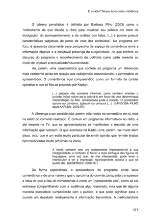 E o rádio? Novos horizontes midiáticos
471
O gênero jornalístico é definido por Barbosa Filho (2003) como o
“instrumento de que dispõe o rádio para atualizar seu público por meio de
divulgação, do acompanhamento e da análise dos fatos. (...) e podem possuir
características subjetivas do ponto de vista dos conteúdos”. No programa em
foco, é assumida claramente essa perspectiva de espaço de convivência entre a
informação objetiva e a inevitável presença da subjetividade, no que confere ao
discurso do programa o reconhecimento da polifonia como parte inerente ao
modo de produzir a textualidade/discursividade.
Há, porém, uma característica que confere ao programa um diferencial
mais veemente ainda em relação aos radiojornais convencionais: o comentário do
apresentador. O comentárioé aqui compreendido como um formato de caráter
opinativo e que se filia ao proposto por Kaplun.
(...) procura não somente informar, como também orientar o
ouvinte, influir sobre ele e incliná-lo em favor de uma determinada
interpretação do fato, considerada justa e correta. O comentário
aprova ou condena, aplaude ou censura (...). (BARBOSA FILHO
apud KAPLUN, 2003:97).
A diferença a ser considerada, porém, não reside no comentário em si, mas
no estilo do comento realizado. É comum em programas informativos no rádio, e
até mesmo na TV, que os apresentadores se manifestem a respeito de uma
informação que noticiam. O que acontece no Rádio Livre, porém, vai muito além
disso, visto que é um estilo muito particular de emitir opinião que remete tiradas
bem humoradas muito próximas da ironia.
A ironia também tem um componente imprescindível à sua
inteligibilidade: o contexto. É talvez a mais ambígua das figuras de
linguagens, uma vez que, se mal interpretada, pode levar o
interlocutor a ter a impressão rigorosamente oposta a que se
queria dar. (ACSERALD, 2006: 07).
De forma espontânea, o apresentador do programa emite seus
comentários e de uma maneira que o aproxima do ouvinte, porquanto transparece
a ideia de que a fala do comentarista é como um “pensamento alto”, como se ele
estivesse compartilhando com a audiência algo reservado, mas que de alguma
maneira estabelece cumplicidade com o público, e que pode significar para o
ouvinte um desabafo relativamente à informação transmitida. A particularidade
 