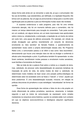 Luiz Artur Ferraretto, Luciano Klöckner (Orgs.)
472
dessa forma está ainda em se reinventar a cada dia, já que o comunicador não
faz uso de bordões, cuja característica, por definição, é a repetição frequente. Ele
brinca com as palavras, faz um jogo ao pronunciá-las e lança para o ouvinte outra
significação para as palavras e para as informações muitas vezes não revelada.
A surpresa evidencia-se a cada programa, pois não há uma vinheta
chamando atenção, não há um momento definido para o comentário, não há
mesmo um tempo determinado para duração do comentário. Tudo pode ocorrer
em um vocábulo, em alguns termos, em um texto improvisado mais aprofundado
sobre o tema ou, simplesmente, a entonação, a repetição de um trecho da notícia
em outro tom, uma pausa de silêncio provocante. Por exemplo, em virtude da
ampla divulgação que ganhou recentemente um conjunto de denúncias
envolvendo os “atos secretos” do Senado Federal, o questionamento do
apresentador recaiu sobre a própria denominação desses atos. No Programa
Rádio Livre, o comunicador passou a se referir a isso como “atos escondidos”,
demonstrando que houve uma intenção clara de não os divulgar e conferindo à
atitude outra interpretação a priori. A justificativa também foi apresentada: os atos
foram centenas, beneficiaram muitas pessoas e envolveram muitos senadores,
suas famílias e funcionários do Senado.
Não se trata de dar a palavra final sobre a notícia ou a respeito do tema,
mas, sobretudo, de provocar certa desestabilização de possíveis tentativas de
imposição de ponto de vista, de certos modos de dizer e, sobretudo, de
determinado modo midiático de fazer ecoar uma posição político-ideológica de
determinado setor da sociedade como se fosse o “natural”, o “único”, aquele que
deve predominar. É uma desestabilização buscada, inclusive, em relação às
práticas discursivas do jornalismo e suas estratégias “naturalizadas” de formar de
opinião.
Essa forma de apresentação das notícias e fatos do dia a dia propõe um
modo diferenciado de prática jornalística, opondo-se, claramente, à tradição
segundo a qual os meios de comunicação se expressam como simples
mediadores na conjuntura sócio-histórica, quando na verdade estão num contexto
em que os objetivos socio-econômicos e ideológicos adquirem significados
decisivos.
 
