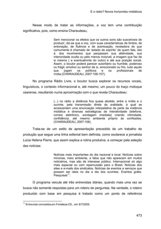 E o rádio? Novos horizontes midiáticos
473
Nesse modo de tratar as informações, a voz tem uma contribuição
significativa, pois, como ensina Charaudeau,
Sem mencionar os efeitos que os outros sons são suscetíveis de
produzir, diz-se que a voz, com suas características de timbre, de
entonação, de fluência e de acentuação, reveladora do que
comumente é chamado de ‘estado de espírito’ de quem fala, isto
é, dos movimentos que perpassam sua afetividade, sua
interioridade oculta ou pelo menos invisível, a imagem que faz de
si mesmo ( e eventualmnte do outro) e até sua posição social.
Assim, o locutor poderá parecer autoritário ou humilde, poderoso
ou frágil, emotivo ou senhor de si, emocionado ou frio, tudo aquilo
que jogam os políticos e os profissionais de
mídia.(CHARAUDEAU, 2007:106-107).
No programa Rádio Livre, o locutor busca explorar os recursos vocais,
linguísticos, o contexto informacional e, até mesmo, um pouco do traço moloque
cearense, resultando numa aproximação com o que revela Charaudeau:
(...) no rádio a distância fica quase abolida, entre a mídia e o
ouvinte, pela transmissão direta da oralidade, à qual se
acrescentam uma enunciação interpelativa da parte da instância
midiática e diversas estratégicas de interatividade (telefone,
correio eletrônico, sondagem imediata) criando intimidade,
confidência, até mesmo ambiente próprio às confissões.
(CHARAUDEAU, 2007:108).
Trata-se de um estilo de apresentação precedido de um trabalho de
produção que segue uma linha editorial bem definida, como esclarece a jornalista
Lúcia Helena Pierre, que assim explica a rotina produtiva, a começar pela seleção
das notícias:
Notícias mais importantes do dia nacional e local. Notícias sobre
minorias, meio ambiente, e fatos que não aparecem em muitos
noticiários, mas são de interesse público. Internacional só algo
mais especial ou com repercussão para o Brasil. Notícias dos
sites e e-mails dos sindicatos. Notícias de eventos e serviços que
possam ser úteis no dia a dia dos ouvintes. Eventos grátis.
Pesquisas11
.
O programa veicula até três entrevistas diárias, quando mais uma vez se
busca não somente respostas para um roteiro de perguntas. Na verdade, o roteiro
produzido com base em pesquisa é tratado como um ponto de referência
11
Entrevista concedida,em Fortaleza-CE., em 8/7/2009.
 