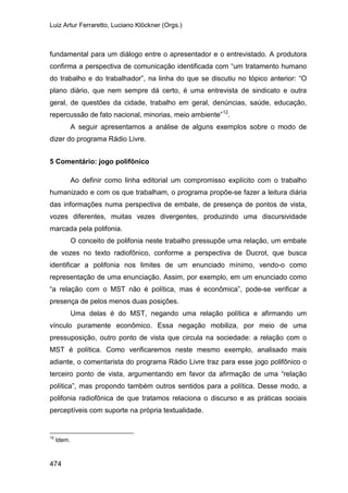 Luiz Artur Ferraretto, Luciano Klöckner (Orgs.)
474
fundamental para um diálogo entre o apresentador e o entrevistado. A produtora
confirma a perspectiva de comunicação identificada com “um tratamento humano
do trabalho e do trabalhador”, na linha do que se discutiu no tópico anterior: “O
plano diário, que nem sempre dá certo, é uma entrevista de sindicato e outra
geral, de questões da cidade, trabalho em geral, denúncias, saúde, educação,
repercussão de fato nacional, minorias, meio ambiente”12
A seguir apresentamos a análise de alguns exemplos sobre o modo de
dizer do programa Rádio Livre.
.
5 Comentário: jogo polifônico
Ao definir como linha editorial um compromisso explícito com o trabalho
humanizado e com os que trabalham, o programa propõe-se fazer a leitura diária
das informações numa perspectiva de embate, de presença de pontos de vista,
vozes diferentes, muitas vezes divergentes, produzindo uma discursividade
marcada pela polifonia.
O conceito de polifonia neste trabalho pressupõe uma relação, um embate
de vozes no texto radiofônico, conforme a perspectiva de Ducrot, que busca
identificar a polifonia nos limites de um enunciado mínimo, vendo-o como
representação de uma enunciação. Assim, por exemplo, em um enunciado como
“a relação com o MST não é política, mas é econômica”, pode-se verificar a
presença de pelos menos duas posições.
Uma delas é do MST, negando uma relação política e afirmando um
vínculo puramente econômico. Essa negação mobiliza, por meio de uma
pressuposição, outro ponto de vista que circula na sociedade: a relação com o
MST é política. Como verificaremos neste mesmo exemplo, analisado mais
adiante, o comentarista do programa Rádio Livre traz para esse jogo polifônico o
terceiro ponto de vista, argumentando em favor da afirmação de uma “relação
política”, mas propondo também outros sentidos para a política. Desse modo, a
polifonia radiofônica de que tratamos relaciona o discurso e as práticas sociais
perceptíveis com suporte na própria textualidade.
12
Idem.
 