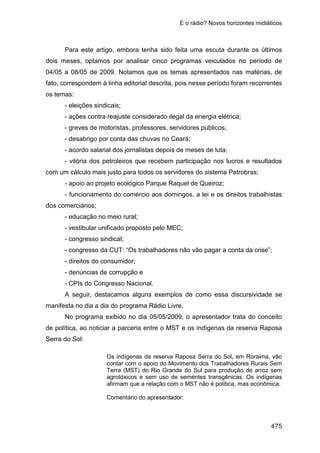 E o rádio? Novos horizontes midiáticos
475
Para este artigo, embora tenha sido feita uma escuta durante os últimos
dois meses, optamos por analisar cinco programas veiculados no período de
04/05 a 08/05 de 2009. Notamos que os temas apresentados nas matérias, de
fato, correspondem à linha editorial descrita, pois nesse período foram recorrentes
os temas:
- eleições sindicais;
- ações contra reajuste considerado ilegal da energia elétrica;
- greves de motoristas, professores, servidores públicos;
- desabrigo por conta das chuvas no Ceará;
- acordo salarial dos jornalistas depois de meses de luta;
- vitória dos petroleiros que recebem participação nos lucros e resultados
com um cálculo mais justo para todos os servidores do sistema Petrobras;
- apoio ao projeto ecológico Parque Raquel de Queiroz;
- funcionamento do comércio aos domingos, a lei e os direitos trabalhistas
dos comerciários;
- educação no meio rural;
- vestibular unificado proposto pelo MEC;
- congresso sindical;
- congresso da CUT: “Os trabalhadores não vão pagar a conta da crise”;
- direitos do consumidor;
- denúncias de corrupção e
- CPIs do Congresso Nacional.
A seguir, destacamos alguns exemplos de como essa discursividade se
manifesta no dia a dia do programa Rádio Livre.
No programa exibido no dia 05/05/2009, o apresentador trata do conceito
de política, ao noticiar a parceria entre o MST e os indígenas da reserva Raposa
Serra do Sol:
Os indígenas da reserva Raposa Serra do Sol, em Roraima, vão
contar com o apoio do Movimento dos Trabalhadores Rurais Sem
Terra (MST) do Rio Grande do Sul para produção de arroz sem
agrotóxicos e sem uso de sementes transgênicas. Os indígenas
afirmam que a relação com o MST não é política, mas econômica.
Comentário do apresentador:
 