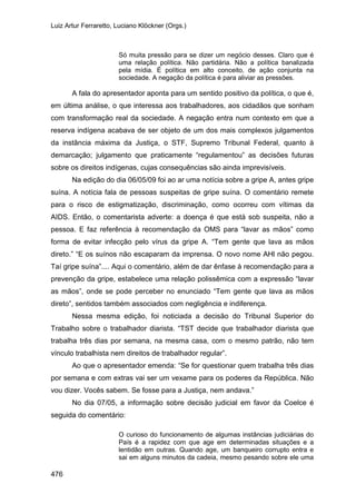 Luiz Artur Ferraretto, Luciano Klöckner (Orgs.)
476
Só muita pressão para se dizer um negócio desses. Claro que é
uma relação política. Não partidária. Não a política banalizada
pela mídia. É política em alto conceito, de ação conjunta na
sociedade. A negação da política é para aliviar as pressões.
A fala do apresentador aponta para um sentido positivo da política, o que é,
em última análise, o que interessa aos trabalhadores, aos cidadãos que sonham
com transformação real da sociedade. A negação entra num contexto em que a
reserva indígena acabava de ser objeto de um dos mais complexos julgamentos
da instância máxima da Justiça, o STF, Supremo Tribunal Federal, quanto à
demarcação; julgamento que praticamente “regulamentou” as decisões futuras
sobre os direitos indígenas, cujas consequências são ainda imprevisíveis.
Na edição do dia 06/05/09 foi ao ar uma notícia sobre a gripe A, antes gripe
suína. A notícia fala de pessoas suspeitas de gripe suína. O comentário remete
para o risco de estigmatização, discriminação, como ocorreu com vítimas da
AIDS. Então, o comentarista adverte: a doença é que está sob suspeita, não a
pessoa. E faz referência à recomendação da OMS para “lavar as mãos” como
forma de evitar infecção pelo vírus da gripe A. “Tem gente que lava as mãos
direto.” “E os suínos não escaparam da imprensa. O novo nome AHl não pegou.
Taí gripe suína”.... Aqui o comentário, além de dar ênfase à recomendação para a
prevenção da gripe, estabelece uma relação polissêmica com a expressão “lavar
as mãos”, onde se pode perceber no enunciado “Tem gente que lava as mãos
direto”, sentidos também associados com negligência e indiferença.
Nessa mesma edição, foi noticiada a decisão do Tribunal Superior do
