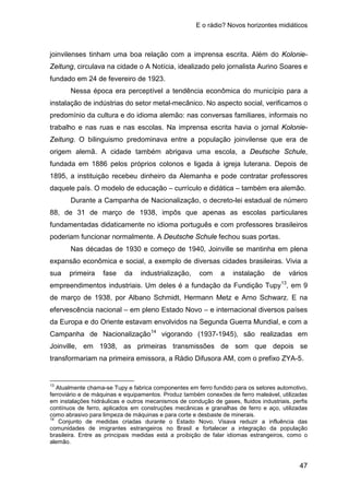 E o rádio? Novos horizontes midiáticos
47
joinvilenses tinham uma boa relação com a imprensa escrita. Além do Kolonie-
Zeitung, circulava na cidade o A Notícia, idealizado pelo jornalista Aurino Soares e
fundado em 24 de fevereiro de 1923.
Nessa época era perceptível a tendência econômica do município para a
instalação de indústrias do setor metal-mecânico. No aspecto social, verificamos o
predomínio da cultura e do idioma alemão: nas conversas familiares, informais no
trabalho e nas ruas e nas escolas. Na imprensa escrita havia o jornal Kolonie-
Zeitung. O bilinguismo predominava entre a população joinvilense que era de
origem alemã. A cidade também abrigava uma escola, a Deutsche Schule,
fundada em 1886 pelos próprios colonos e ligada à igreja luterana. Depois de
1895, a instituição recebeu dinheiro da Alemanha e pode contratar professores
daquele país. O modelo de educação – currículo e didática – também era alemão.
Durante a Campanha de Nacionalização, o decreto-lei estadual de número
88, de 31 de março de 1938, impôs que apenas as escolas particulares
fundamentadas didaticamente no idioma português e com professores brasileiros
poderiam funcionar normalmente. A Deutsche Schule fechou suas portas.
Nas décadas de 1930 e começo de 1940, Joinville se mantinha em plena
expansão econômica e social, a exemplo de diversas cidades brasileiras. Vivia a
sua primeira fase da industrialização, com a instalação de vários
empreendimentos industriais. Um deles é a fundação da Fundição Tupy13
, em 9
de março de 1938, por Albano Schmidt, Hermann Metz e Arno Schwarz. E na
efervescência nacional – em pleno Estado Novo – e internacional diversos países
da Europa e do Oriente estavam envolvidos na Segunda Guerra Mundial, e com a
Campanha de Nacionalização14
13
Atualmente chama-se Tupy e fabrica componentes em ferro fundido para os setores automotivo,
ferroviário e de máquinas e equipamentos. Produz também conexões de ferro maleável, utilizadas
em instalações hidráulicas e outros mecanismos de condução de gases, fluidos industriais, perfis
contínuos de ferro, aplicados em construções mecânicas e granalhas de ferro e aço, utilizadas
como abrasivo para limpeza de máquinas e para corte e desbaste de minerais.
vigorando (1937-1945), são realizadas em
Joinville, em 1938, as primeiras transmissões de som que depois se
transformariam na primeira emissora, a Rádio Difusora AM, com o prefixo ZYA-5.
14
Conjunto de medidas criadas durante o Estado Novo. Visava reduzir a influência das
comunidades de imigrantes estrangeiros no Brasil e fortalecer a integração da população
brasileira. Entre as principais medidas está a proibição de falar idiomas estrangeiros, como o
alemão.
 