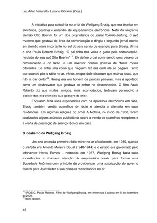 Luiz Artur Ferraretto, Luciano Klöckner (Orgs.)
48
A iniciativa para colocá-la no ar foi de Wolfgang Brosig, que era técnico em
eletrônica, gostava e entendia de equipamentos eletrônicos. Neto do imigrante
alemão Otto Boehm, foi um dos proprietários do jornal Kolonie-Zeitung. O avô
materno que gostava da área da comunicação e dirigiu o segundo jornal escrito
em alemão mais importante no sul do país serviu de exemplo para Brosig, afirma
o filho Paulo Roberto Brosig. “O pai tinha nas veias o gosto pela comunicação,
herdado do seu avô Otto Boehm”15
. Ele define o pai como sendo uma pessoa da
comunicação e do rádio, e um inventor porque gostava de “fazer coisas
diferentes. Se tinha uma coisa que ninguém fez era onde ele se pegava. Tanto
que quando pôs o rádio no ar, vários amigos dele disseram que estava louco, que
não ia dar certo”16
Enquanto fazia suas experiências com os aparelhos eletrônicos em casa,
Brosig também vendia aparelhos de rádio e atendia a clientela em suas
residências. Em algumas edições do jornal A Notícia, no início de 1938, foram
localizados alguns anúncios publicitários sobre a venda de aparelhos receptores e
a oferta de prestação de serviço técnico em casa.
. Brosig era um homem de poucas palavras, mas é apontado
como um desbravador que gostava de entrar no desconhecido. O filho Paulo
Roberto diz que muitos amigos, mais acomodados, tentavam persuadi-lo a
desistir das experiências que gostava de criar.
O idealismo de Wolfgang Brosig
Um ano antes da primeira rádio entrar no ar oficialmente, em 1940, quando
o prefeito era Arnaldo Moreira Douat (1940-1944) e o estado era governado pelo
interventor Nereu Ramos – nomeado em 1937, Wolfgang Brosig fazia suas
experiências e chamava atenção de empresários locais para formar uma
Sociedade Anônima com o intuito de providenciar uma autorização do governo
federal para Joinville ter a sua primeira radiodifusora no ar.
15
BROSIG, Paulo Roberto. Filho de Wolfgang Brosig, em entrevista à autora em 6 de dezembro
de 2008.
16
Idem. Ibidem.
 