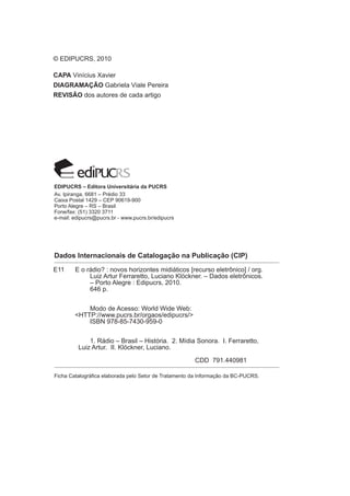 E11 E o rádio? : novos horizontes midiáticos [recurso eletrônico] / org.
Luiz Artur Ferraretto, Luciano Klöckner. – Dados eletrônicos.
– Porto Alegre : Edipucrs, 2010.
646 p.
Modo de Acesso: World Wide Web:
<HTTP://www.pucrs.br/orgaos/edipucrs/>
ISBN 978-85-7430-959-0
1. Rádio – Brasil – História. 2. Mídia Sonora. I. Ferraretto,
Luiz Artur. II. Klöckner, Luciano.
CDD 791.440981
© EDIPUCRS, 2010
CAPA Vinícius Xavier
DIAGRAMAÇÃO Gabriela Viale Pereira
REVISÃO dos autores de cada artigo
Dados Internacionais de Catalogação na Publicação (CIP)
Ficha Catalográfica elaborada pelo Setor de Tratamento da Informação da BC-PUCRS.
EDIPUCRS – Editora Universitária da PUCRS
Av. Ipiranga, 6681 – Prédio 33
Caixa Postal 1429 – CEP 90619-900
Porto Alegre – RS – Brasil
Fone/fax: (51) 3320 3711
e-mail: edipucrs@pucrs.br - www.pucrs.br/edipucrs
 