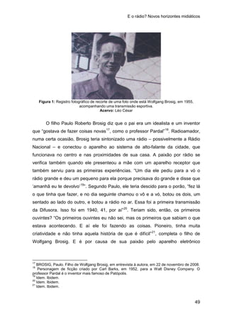 E o rádio? Novos horizontes midiáticos
49
Figura 1: Registro fotográfico de recorte de uma foto onde está Wolfgang Brosig, em 1955,
acompanhando uma transmissão esportiva.
Acervo: Léo César
O filho Paulo Roberto Brosig diz que o pai era um idealista e um inventor
que “gostava de fazer coisas novas17
, como o professor Pardal”18
. Radioamador,
numa certa ocasião, Brosig teria sintonizado uma rádio – possivelmente a Rádio
Nacional – e conectou o aparelho ao sistema de alto-falante da cidade, que
funcionava no centro e nas proximidades de sua casa. A paixão por rádio se
verifica também quando ele presenteou a mãe com um aparelho receptor que
também serviu para as primeiras experiências. “Um dia ele pediu para a vó o
rádio grande e deu um pequeno para ela porque precisava do grande e disse que
‘amanhã eu te devolvo’19
”. Segundo Paulo, ele teria descido para o porão, “fez lá
o que tinha que fazer, e no dia seguinte chamou o vô e a vó, botou os dois, um
sentado ao lado do outro, e botou a rádio no ar. Essa foi a primeira transmissão
da Difusora. Isso foi em 1940, 41, por aí”20
. Teriam sido, então, os primeiros
ouvintes? “Os primeiros ouvintes eu não sei, mas os primeiros que sabiam o que
estava acontecendo. E aí ele foi fazendo as coisas. Pioneiro, tinha muita
criatividade e não tinha aquela história de que é difícil”21
17
BROSIG, Paulo. Filho de Wolfgang Brosig, em entrevista à autora, em 22 de novembro de 2008.
, completa o filho de
Wolfgang Brosig. E é por causa de sua paixão pelo aparelho eletrônico
18
Personagem de ficção criado por Carl Barks, em 1952, para a Walt Disney Company. O
professor Pardal é o inventor mais famoso de Patópolis.
19
Idem. Ibidem.
20
Idem. Ibidem.
21
Idem. Ibidem.
 