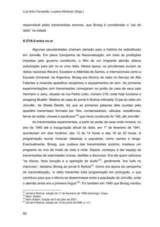 Luiz Artur Ferraretto, Luciano Klöckner (Orgs.)
50
responsável pelas transmissões sonoras, que Brosig é considerado o “pai do
rádio” na cidade.
A ZYA-5 entra no ar
Algumas peculiaridades chamam atenção para a história da radiodifusão
em Joinville. Em plena Campanha de Nacionalização, em meio às proibições
impostas pelo governo constituído, o filho de um imigrante alemão obteve
autorização para pôr no ar uma rádio. Nessa época, os joinvilenses ouviam as
rádios nacionais Record, Excelsior e Atlântida de Santos, e internacionais como a
Escuela Universal, da Argentina. Brosig era técnico de rádio no Serviço de Alto
Falantes e revendia aparelhos receptores e equipamentos de som. As primeiras
experimentações com transmissões começaram no porão da casa de seus pais
Hermann e Jeny, situada na rua Pedro Lobo, número 219, onde hoje funciona o
shopping Mueller. Matéria de capa do jornal A Notícia intitulada ‘O pai do rádio em
Joinville’, de Sheila Deretti, diz que as primeiras palavras dele ouvidas pelo
aparelho transmissor formado por “fios, condensadores, válvulas, resistências,
ferros de soldar, chaves e parafusos”22
As transmissões experimentais, a partir do porão da casa onde morava, no
ano de 1940 até a inauguração oficial da rádio, em 1o
de fevereiro de 1941,
aconteciam em dois horários: das 12 às 14 horas e das 18 às 22 horas. A
programação reunia músicas clássicas e populares, como samba e tango.
Eventualmente, Brosig, que cuidava das transmissões sozinho, irradiava um
programa ao vivo de moda de viola à noite. Depois, começou a dar espaço às
transmissões de solenidades cívicas, desfiles e discursos. Era ele quem colocava
“os discos, fazia locução e a operação de áudio”
que havia construído foi ”Alô, alô Joinville”.
23
, geralmente ”era tudo no
improviso”, declarou Brosig ao jornal A Notícia24
. Como era época da campanha
da nacionalização, “a rádio transmitia toda programação em português, o que
contribuiu para que o idioma se disseminasse entre a população de Joinville, onde
o alemão ainda era a primeira língua”25
22
Jornal A Notícia, edição de 11 de fevereiro de 1996 (domingo). Capa.
. Foi também em 1940 que Brosig montou
23
Idem. Ibidem.
24
Idem.Ibidem. Edição de 5 de julho de 2001.
25
Jornal A Notícia, edição de 14 de junho de1998, p. I-3
 