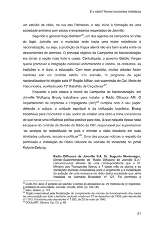 E o rádio? Novos horizontes midiáticos
51
um estúdio de rádio, na rua das Palmeiras, e deu início à formação de uma
sociedade anônima com sócios e empresários respeitados de Joinville.
Segundo o general Hugo Bethlem26
, um dos agentes da campanha no Vale
do Itajaí, Joinville era o município onde havia uma maior resistência à
nacionalização, ou seja, a proibição da língua alemã não era bem aceita entre os
descendentes de alemães. O principal objetivo da Campanha de Nacionalização
era tornar a nação mais forte e coesa. Centralizada, o governo Getúlio Vargas
queria promover a integração nacional uniformizando o idioma, os costumes, as
tradições e, é claro, a educação. Com esse propósito, muitas cidades foram
mantidas sob um controle estrito. Em Joinville, “o programa de ação
nacionalizadora foi dirigido pela 5ª Região Militar, sob supervisão do Gal. Meira de
Vasconcelos, auxiliado pelo 13º Batalhão de Caçadores”27
Enquanto o país estava à mercê da Campanha de Nacionalização, em
Joinville Wolfgang Brosig trabalhava para instalar a Rádio Difusora AM. O
Departamento de Imprensa e Propaganda (DIP)
.
28
cumpria com o seu papel:
defendia a cultura, a unidade espiritual e da civilização brasileira. Brosig
trabalhava para concretizar o seu sonho de instalar uma rádio e tinha consciência
de que havia uma influência política positiva para isso, já que naquela época nada
escapava do controle da Divisão do Rádio do DIP, responsável por supervisionar
“os serviços de radiodifusão do país e orientar a rádio brasileira em suas
atividades culturais, sociais e políticas”29
. Uma das poucas notícias a respeito da
permissão e instalação da Rádio Difusora de Joinville foi localizada no jornal
Kolonie-Zeitung:
Radio Diffusora de Joinville S.A. Sr. Augusto Montenegro,
Diretor-Superintendente de “Radio Diffusora de Joinville S.A.”
comunicou-nos através de uma correspondência que o Sr.
Ministro dos Transportes liberou a 7 deste mês os planos e as
condições técnicas necessárias para o orçamento e a localização
da estação de uma emissora de rádio desta sociedade que seria
instalada na Alameda Bruestlein nº 127. Foi permitida a
26
COELHO, Ilanil. É proibido ser alemão: é tempo de abrasileirar-se. IN: Histórias de (I) migrantes:
o cotidiano de uma cidade. Joinville: Univille, 2005. pp. 184-185
27
Idem, Ibidem. p. 173
28
Órgão responsável pela fiscalização do cumprimento de normas de funcionamento dos meios
de comunicação em todo o território nacional, criado em 27 de dezembro de 1939, pelo decreto-lei
nº 1.915. Foi extinto pelo decreto-lei nº 7.582, de 25 de maio de 1945.
29
GOULART, Silvana. Op. Cit. p. 68
 