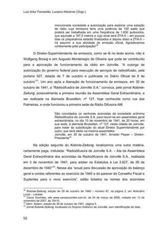 Luiz Artur Ferraretto, Luciano Klöckner (Orgs.)
52
mencionada sociedade a autorização para explorar uma estação
de rádio cuja emissora teria uma potência de 100 watts que
poderá ser trabalhada em uma freqüência de 1.600 quilociclos,
que equivale a 187,5 metros e cujo sinal será ZYA-5 – em poucos
dias os preparativos estarão finalizados e depois disso a ZYA-5 –
irá assumir a sua atividade de emissão oficial. Agradecemos
cortesmente pela participação!30
O Diretor-Superintendente da emissora, como se lê no texto acima, não é
Wolfgang Brosig e sim Augusto Montenegro de Oliveira que pode ter contribuído
para a aprovação de funcionamento da rádio em Joinville. “A outorga de
autorização do governo federal para execução de serviços de radiodifusão, pela
portaria 527, datada de 7 de outubro e publicada no Diário Oficial de 8 de
outubro”31
. Um ano após a liberação de funcionamento da emissora, em 30 de
outubro de 1941, a “Rádiodifusôra de Joinville S.A.” convoca, pelo jornal Kolonie-
Zeitung, possivelmente a primeira reunião da Assembleia Geral Extraordinária, a
ser realizada na Alameda Bruestlein, nº 127, hoje conhecida como rua das
Palmeiras, e onde funcionou a primeira sede da Rádio Difusora AM:
São convidados os senhores acionistas da sociedade anônima
Rádiodifusôra de Joinville S.A. para reunir-se em assembléia geral
extraordinária, no dia 10 de novembro de 1941, ás 20 horas, em
sua sede, á alameda Bruestlein, nº 127, nesta cidade de Joinville,
para tratar da substituição do atual Diretor Superintendente por
outro, que será eleito na mesma assembléia.
Joinville, em 30 de outubro de 1941. Arnaldo Pieper – Diretor-
Presidente32
.
Na edição seguinte do Kolonie-Zeitung, localizamos uma outra matéria,
certamente paga, intitulada: “Radiodifusora de Joinville S.A. – Ata da Assembleia
Geral Extraordinária dos acionistas da Radiodifusora de Joinville S.A., realisada
em 3 de novembro de 1941, para adatar os Estatutos à Lei 2.627, de 26 de
dezembro de 1940”33
30
Kolonie-Zeitung, edição de 29 de outubro de 1940 – número 87, na página 2, em Noticiário
Local – Lokaies
. Nessa ata “anual para discussão de aprovação do balanço
geral e contas referentes ao exercício de 1940 e do parecer do Conselho Fiscal e
Suplentes para o novo exercício”, estão listados os nomes dos acionistas
31
Caros Ouvintes, site www.carosouvintes.com.br, de 24 de março de 2005, visitado em 12 de
novembro de 2007, às 15h10.
32
Idem. Ibidem, edição de 30 de outubro de 1941, página 5.
33
Jornal Kolonie-Zeitung, localizado no Arquivo Histórico de Joinville, sem identificação de data.
 
