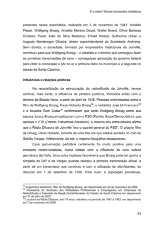E o rádio? Novos horizontes midiáticos
53
presentes nessa assembleia, realizada em 3 de novembro de 1941: Arnaldo
Pieper, Wolfgang Brosig, Arnaldo Moreira Douat, Walter Brand, Olívio Barbosa
Cordeiro, Paulo João da Silva Medeiros, Erhald Wetzel, Guilherme Urban e
Augusto Montenegro Oliveira, diretor superintendente da Sociedade Anônima.
Sem dúvida, a sociedade, formada por empresários tradicionais de Joinville,
contribuiu para que Wolfgang Brosig – o idealista e o técnico que conseguiu fazer
as primeiras transmissões de sons – conseguisse aprovação do governo federal
para obter a concessão e pôr no ar a primeira rádio no município e a segunda no
estado de Santa Catarina.
Influências e relações políticas
Na reconstituição da estruturação da radiodifusão de Joinville, iremos
verificar, mais tarde, a influência de partidos políticos, formados então com o
término do Estado Novo, a partir de abril de 1945. Pessoas entrevistadas como o
filho de Wolfgang Brosig, Paulo Roberto Brosig34
, o radialista José Eli Francisco35
e a locutora Ruth Costa36
Essa aproximação partidária certamente foi muito positiva para uma
emissora recém-instalada, numa cidade com a influência de uma cultura
germânica tão forte. Uma outra hipótese favorável é que Brosig pode ter ganho a
simpatia do DIP e de Vargas quando realizou a primeira transmissão oficial, a
partir de um transmissor que construiu e com a utilização de alto-falantes, do
discurso em 7 de setembro de 1938. Para ouvir, a população joinvilense,
confirmaram que tanto Wolfgang Brosig como sua
esposa Juracy Brosig simpatizavam com o PSD (Partido Social Democrático), que
apoiava o PTB (Partido Trabalhista Brasileiro). A maioria dos entrevistados afirma
que a Rádio Difusora de Joinville “era o quartel general do PSD”. O próprio filho
de Brosig, Paulo Roberto, recorda de uma foto em que estava sentado no colo de
Getúlio Vargas. Infelizmente, diz ele, o registro fotográfico desapareceu.
34
Engenheiro eletrônico, filho de Wolfgang Brosig, em depoimento em 22 de novembro de 2008.
35
Presidente do Sindicato dos Radialistas Profissionais e Empregados em Empresas de
Radiodifusão e Televisão da Região Norte/Nordeste do Estado de Santa Catarina em depoimento
em 31 de julho de 2007.
36
Locutora da Rádio Difusora, tem 79 anos, trabalhou no período de 1947 a 1963, em depoimento
em 7 de novembro de 2008.
 