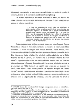 Luiz Artur Ferraretto, Luciano Klöckner (Orgs.)
54
interessada na novidade, se aglomerou na rua Príncipe, no centro da cidade. A
iniciativa, é claro, foi do técnico em eletrônica Wolfgang Brosig.
Um número considerável de rádios instaladas no Brasil, na década de
1940, transmitia os discursos de Getúlio Vargas. Segundo Goulart, o rádio foi um
veículo de extrema importância:
[...] o rádio foi imprescindível como meio de integração e
uniformização política e cultural, contribuindo para minimizar as
diferenças regionais, de acordo com o projeto nacionalizador
estadonovista. Getúlio Vargas, discursando em 1º de maio de
1937 – ano de instauração do Estado Novo -, falou do esforço do
governo em aumentar o número de estações radiofônicas e
anunciou o propósito de instalar em todo o interior do país
receptores providos de alto-falantes em praças, logradouros
públicos e vias de movimento37
.
Registra-se que neste período, o mundo estava em plena Segunda Guerra
Mundial e as notícias do front eram priorizadas na imprensa e, é claro, nas rádios
brasileiras. O Brasil se integrou aos aliados (Estados Unidos, França, Grã-
Bretanha, China e União Soviética) em 1943, posicionando-se contra as forças do
Eixo (Alemanha, Japão e Itália). E o principal modelo radiofônico era a Rádio
Nacional do Rio de Janeiro, que mantinha no ar o famoso noticiário Repórter
Esso38
– cujo formato foi trazido dos Estados Unidos e servia para dar todas as
informações sobre a Segunda Guerra Mundial. Por ser uma referência nacional, a
programação da Rádio Nacional era repetida nas emissoras que surgiram no
Brasil, entre 1930 e 1940. Quem possuía um aparelho receptor em Ondas
Curtas39
37
GOULART, Silvana. Sob a verdade oficial: ideologia, propaganda e censura no Estado Novo.
São Paulo: Marco Zero, 1990. p. 19
também podia sintonizar a Nacional. A emissora tinha abrangência em
praticamente todo o território nacional. Então, era comum observar nos jornais um
anúncio com a programação da emissora, como foi verificado no jornal A
38
O programa era patrocinado pela Esso Brasileira de Petróleo e com o noticiário da United Press
International. A primeira edição foi ao ar em 28 de agosto de 1941. A última edição foi transmitida
em 31 de dezembro de 1968. Esteve no ar durante 27 anos.
39
Corresponde às radiofrequências entre 3 MHz e 30 MHz. Refere-se ao comprimento de onda,
da ordem de dezenas de metros (sendo por isso também chamadas ondas decamétricas). De
acordo com o comprimento de onda, existem as radiações eletromagnéticas como as ondas
médias (ondas hectométricas) e longas (ondas kilométricas).
 