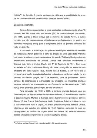 E o rádio? Novos horizontes midiáticos
55
Notícia40
Considerações finais
, de Joinville. A grande vantagem do rádio era a possibilidade de a voz
de um único locutor falar para inúmeras pessoas de uma só vez.
Com as fontes documentais e orais analisadas e utilizadas neste artigo “O
primeiro Alô! Alô! numa rádio em Joinville (SC) foi pronunciado por um alemão,
em 1941, quando o Brasil estava sob o domínio do Estado Novo”, a autora
concluiu que não bastou apenas o idealismo e o profissionalismo do técnico em
eletrônica Wolfgang Brosig para o surgimento oficial da primeira emissora de
rádio em Joinville.
A concessão e autorização do governo federal para executar os serviços
de radiodifusão foram possíveis a partir da criação de uma Sociedade Anônima
que reuniu acionistas como o descendente de alemão Wolfgang Brosig e diversos
empresários tradicionais de Joinville. Juntos eles fundaram oficialmente a
Difusora AM, com o prefixo ZYA-5, em 1º de fevereiro de 1941. Sem essa
sociedade anônima, certamente Brosig não teria conseguido ser dono de uma
emissora em pleno Estado Novo, mesmo que já tivesse, lá em 1938 feito a
primeira transmissão, usando alto-falantes instalados no centro da cidade, de um
discurso de Getúlio Vargas, em 7 de setembro, para os joinvilenses. Nesse
período de organização e estruturação da emissora, os imigrantes alemães
estavam sofrendo as consequências da Campanha de Nacionalização (1938-
1942): eram proibidos, por exemplo, de falar em alemão.
Para completar, de 1939 a 1945, o contexto mundial também não era
favorável para os descendentes de alemães e italianos. O mundo estava vivendo
a Segunda Guerra Mundial e diversos países tiveram que se posicionar com os
Aliados (China, França, Grã-Bretanha, União Soviética e Estados Unidos) ou com
o Eixo (Alemanha, Itália e Japão). O Brasil, pressionado pelos Estados Unidos,
integrou-se aos Aliados em agosto de 1942, fazendo aumentar no país as
perseguições às famílias de origem alemã ou italiana. No entanto, nenhuma
dessas situações comprometeu o sonho de Wolfgang Brosig.
40
A Notícia: verificar figuras 3 e 4, nas páginas 24 e 25, respectivamente.
 
