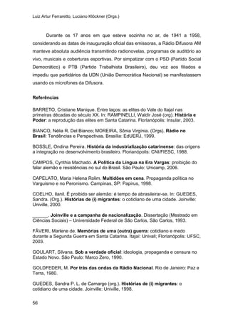 Luiz Artur Ferraretto, Luciano Klöckner (Orgs.)
56
Durante os 17 anos em que esteve sozinha no ar, de 1941 a 1958,
considerando as datas de inauguração oficial das emissoras, a Rádio Difusora AM
manteve absoluta audiência transmitindo radionovelas, programas de auditório ao
vivo, musicais e coberturas esportivas. Por simpatizar com o PSD (Partido Social
Democrático) e PTB (Partido Trabalhista Brasileiro), deu voz aos filiados e
impediu que partidários da UDN (União Democrática Nacional) se manifestassem
usando os microfones da Difusora.
Referências
BARRETO, Cristiane Manique. Entre laços: as elites do Vale do Itajaí nas
primeiras décadas do século XX. In: RAMPINELLI, Waldir José (org). História e
Poder: a reprodução das elites em Santa Catarina. Florianópolis: Insular, 2003.
BIANCO, Nélia R. Del Bianco; MOREIRA, Sônia Virgínia. (Orgs). Rádio no
Brasil: Tendências e Perspectivas. Brasília: EdUERJ, 1999.
BOSSLE, Ondina Pereira. História da industrialização catarinense: das origens
a integração no desenvolvimento brasileiro. Florianópolis: CNI/FIESC, 1988.
CAMPOS, Cynthia Machado. A Política da Língua na Era Vargas: proibição do
falar alemão e resistências no sul do Brasil. São Paulo: Unicamp, 2006.
CAPELATO, Maria Helena Rolim. Multidões em cena. Propaganda política no
Varguismo e no Peronismo. Campinas, SP: Papirus, 1998.
COELHO, Ilanil. É proibido ser alemão: é tempo de abrasileirar-se. In: GUEDES,
Sandra. (Org.). Histórias de (i) migrantes: o cotidiano de uma cidade. Joinville:
Univille, 2000.
______. Joinville e a campanha de nacionalização. Dissertação (Mestrado em
Ciências Sociais) – Universidade Federal de São Carlos, São Carlos, 1993.
FÁVERI, Marlene de. Memórias de uma (outra) guerra: cotidiano e medo
durante a Segunda Guerra em Santa Catarina. Itajaí: Univali; Florianópolis: UFSC,
2003.
GOULART, Silvana. Sob a verdade oficial: ideologia, propaganda e censura no
Estado Novo. São Paulo: Marco Zero, 1990.
GOLDFEDER, M. Por trás das ondas da Rádio Nacional. Rio de Janeiro: Paz e
Terra, 1980.
GUEDES, Sandra P. L. de Camargo (org.). Histórias de (i) migrantes: o
cotidiano de uma cidade. Joinville: Univille, 1998.
 